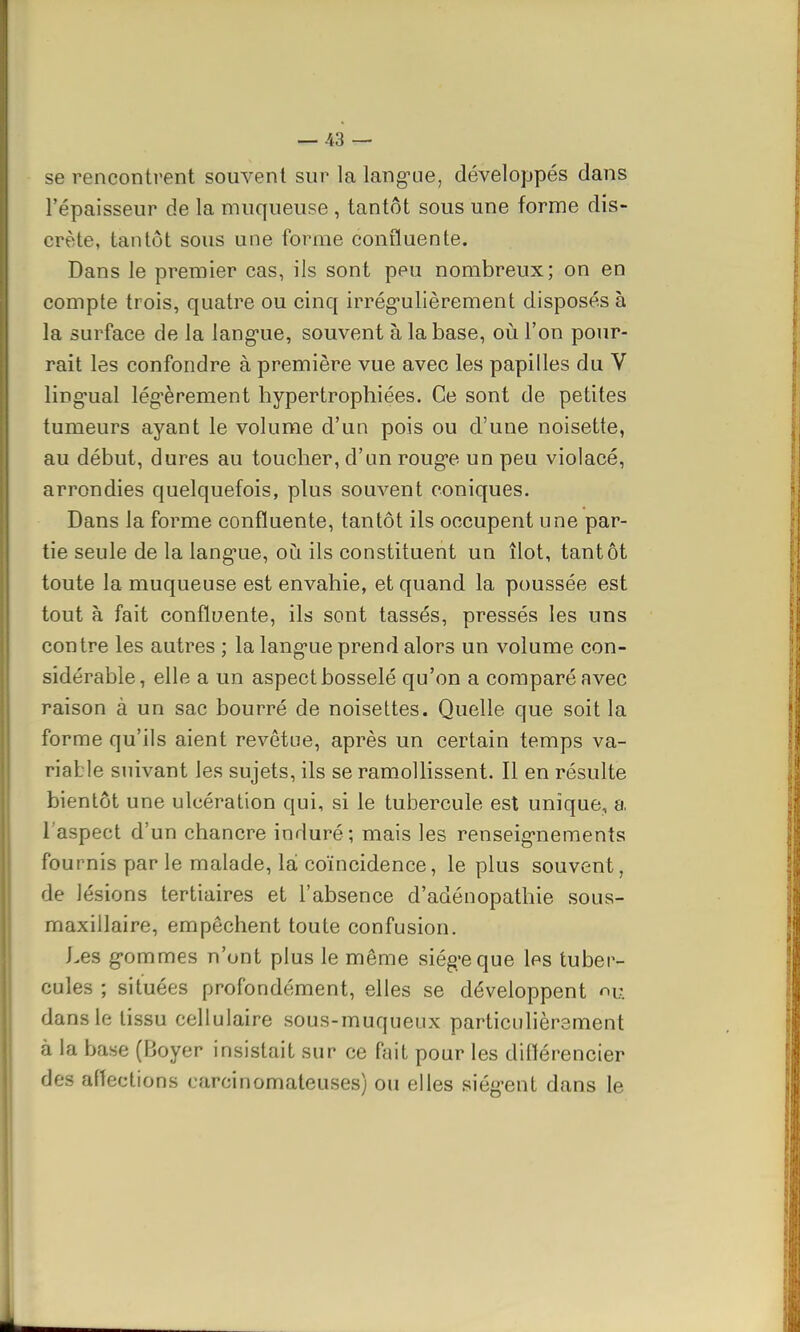 se rencontrent souvent sur la langue, développés dans l'épaisseur de la muqueuse , tantôt sous une forme dis- crète, tantôt sous une forme confluente. Dans le premier cas, ils sont peu nombreux; on en compte trois, quatre ou cinq irrégulièrement disposés à la surface de la langue, souvent à la base, où l'on pour- rait les confondre à première vue avec les papilles du V lingual légèrement hypertrophiées. Ce sont de petites tumeurs ayant le volume d'un pois ou d'une noisette, au début, dures au toucher, d'un rouge un peu violacé, arrondies quelquefois, plus souvent coniques. Dans la forme confluente, tantôt ils occupent une par- tie seule de la langue, où ils constituent un îlot, tantôt toute la muqueuse est envahie, et quand la poussée est tout à fait confluente, ils sont tassés, pressés les uns contre les autres ; la langue prend alors un volume con- sidérable, elle a un aspect bosselé qu'on a comparé avec raison à un sac bourré de noisettes. Quelle que soit la forme qu'ils aient revêtue, après un certain temps va- riable suivant les sujets, ils se ramollissent. Il en résulte bientôt une ulcération qui, si le tubercule est unique, a l'aspect d'un chancre induré; mais les renseignements fournis par le malade, là coïncidence, le plus souvent, de lésions tertiaires et l'absence d'adénopathie sous- maxillaire, empêchent toute confusion. Les gommes n'ont plus le même siège que les tuber- cules ; situées profondément, elles se développent nU dans le tissu cellulaire sous-muqueux particulièrement à la base (Boyer insistait sur ce fait pour les différencier des affections earcinomateuses) ou elles siègent dans le