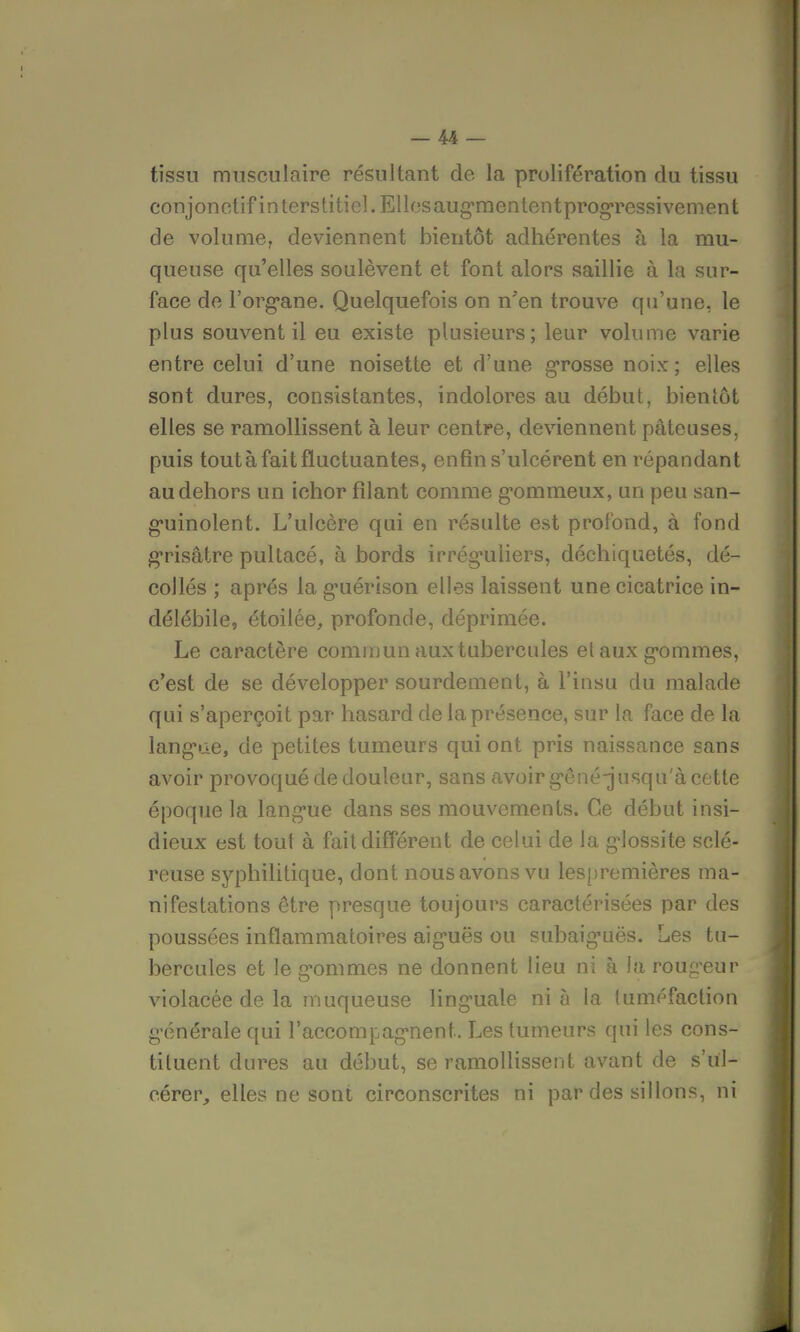 tissu musculaire résultant de la prolifération du tissu conjonctif interstitiel. Ellosaugmententprogressivement de volume, deviennent bientôt adhérentes à la mu- queuse qu'elles soulèvent et font alors saillie à la sur- face de l'organe. Quelquefois on n'en trouve qu'une, le plus souvent il eu existe plusieurs; leur volume varie entre celui d'une noisette et d'une grosse noix; elles sont dures, consistantes, indolores au début, bientôt elles se ramollissent à leur centre, deviennent pâteuses, puis tout à fait fluctuantes, enfin s'ulcèrent en répandant au dehors un ichor filant comme gommeux, un peu san- guinolent. L'ulcère qui en résulte est profond, à fond grisâtre pultacé, à bords irréguliers, déchiquetés, dé- collés ; après la guérison elles laissent une cicatrice in- délébile, étoilée, profonde, déprimée. Le caractère commun aux tubercules el aux gommes, c'est de se développer sourdement, à l'insu du malade qui s'aperçoit par hasard de la présence, sur la face de la langue, de petites tumeurs qui ont pris naissance sans avoir provoqué de douleur, sans avoir gené-jusqu'à cette époque la langue dans ses mouvements. Ce début insi- dieux est tout à fait différent de celui de la glossite sclé- reuse syphilitique, dont nous avons vu lespremières ma- nifestations être presque toujours caractérisées par des poussées inflammatoires aiguës ou subaig'uës. Les tu- bercules et le gommes ne donnent lieu ni à la rougeur violacée de la muqueuse linguale ni à la tuméfaction générale qui l'accompagnent. Les tumeurs qui les cons- tituent dures au début, se ramollissent avant de s'ul- cérer, elles ne sont circonscrites ni par des sillons, ni