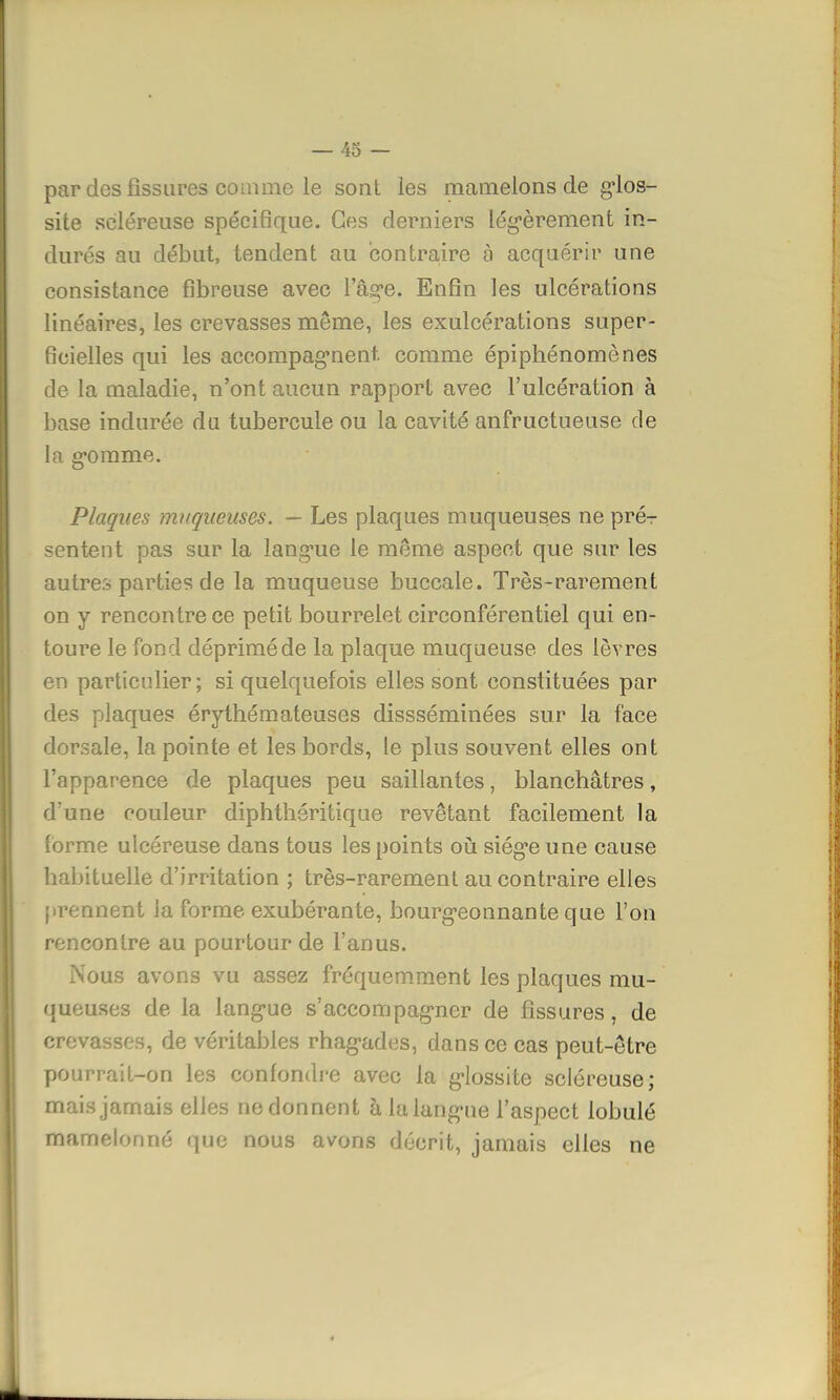 par des fissures comme le sont les mamelons de glos- site scléreuse spécifique. Ces derniers légèrement in- durés au début, tendent au contraire à acquérir une consistance fibreuse avec lage. Enfin les ulcérations linéaires, les crevasses môme, les exulcérations super- ficielles qui les accompagnent, comme épiphénomènes de la maladie, n'ont aucun rapport avec l'ulcération à base indurée du tubercule ou la cavité anfructueuse de la gomme. Plaques muqueuses. — Les plaques muqueuses ne pré^ sentent pas sur la langue le même aspect que sur les autres parties de la muqueuse buccale. Très-rarement on y rencontre ce petit bourrelet circonférentiel qui en- toure le fond déprimé de la plaque muqueuse des lèvres en particulier; si quelquefois elles sont constituées par des plaques érythémateuses dissséminées sur la face dorsale, la pointe et les bords, le plus souvent elles ont l'apparence de plaques peu saillantes, blanchâtres, d'une couleur diphthéritique revêtant facilement la forme ulcéreuse dans tous les points où siège une cause habituelle d'irritation ; très-rarement au contraire elles prennent Ja forme exubérante, bourgeonnante que l'on rencontre au pourtour de l'anus. Nous avons vu assez fréquemment les plaques mu- queuses de la langue s'accompagner de fissures, de crevasses, de véritables rhagades, dans ce cas peut-être pourrait-on les confondre avec la glossite scléreuse; mais jamais elles ne donnent à la langue l'aspect lobule mamelonné que nous avons décrit, jamais elles ne