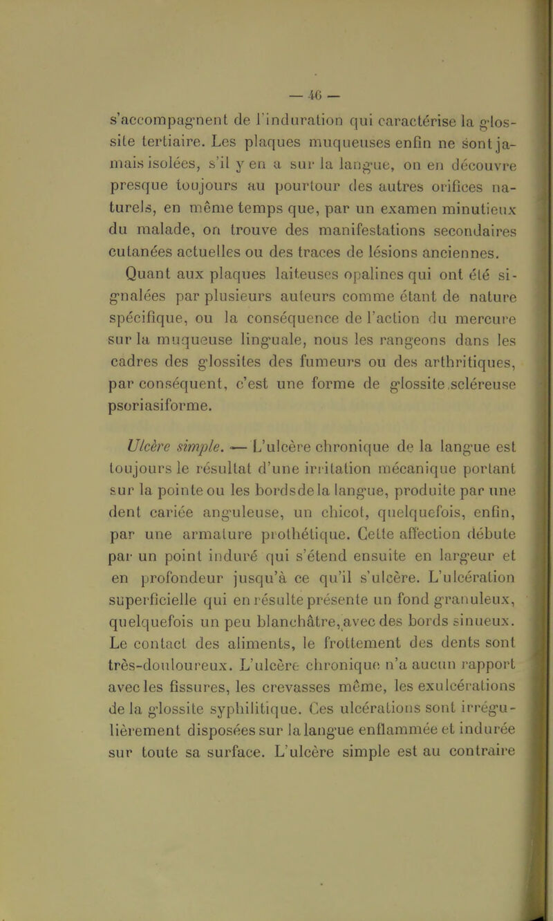 s'accompagnent de l'induration qui caractérise la g-los- site tertiaire. Les plaques muqueuses enfin ne sont ja- mais isolées, s'il y en a sur la langue, on en découvre presque toujours au pourtour des autres orifices na- turels, en même temps que, par un examen minutieux du malade, on trouve des manifestations secondaires cutanées actuelles ou des traces de lésions anciennes. Quant aux plaques laiteuses opalines qui ont été si- gnalées par plusieurs auteurs comme étant de nature spécifique, ou la conséquence de l'action du mercure sur la muqueuse linguale, nous les rangeons dans les cadres des glossites des fumeurs ou des arthritiques, par conséquent, c'est une forme de glossite .scléreuse psoriasiforme. Ulcère simple. ■—L'ulcère chronique de la langue est toujours le résultat d'une irritation mécanique portant sur la pointe ou les bordsdela langue, produite par une dent cariée anguleuse, un chicot, quelquefois, enfin, par une armature prothétique. Cette affection débute par un point induré qui s'étend ensuite en largeur et en profondeur jusqu'à ce qu'il s'ulcère. L'ulcération superficielle qui en résulte présente un fond granuleux, quelquefois un peu blanchâtre,avec des bords sinueux. Le contact des aliments, le frottement des dents sont très-douloureux. L'ulcère chronique n'a aucun rapport avec les fissures, les crevasses même, les exulcérations de la glossite syphilitique. Ces ulcérations sont irrégu- lièrement disposées sur la langue enflammée et indurée sur toute sa surface. L'ulcère simple est au contraire