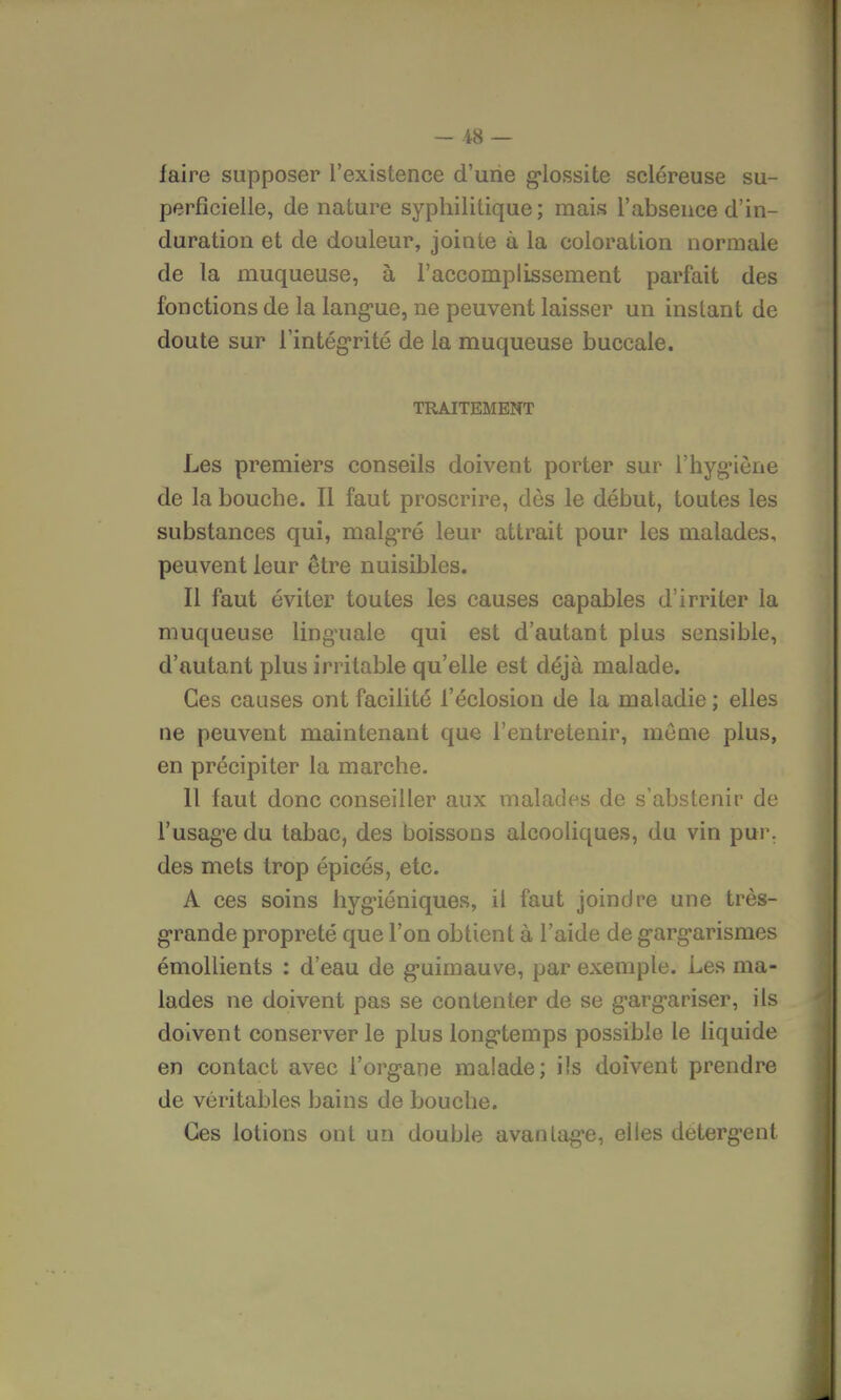 - -48 — faire supposer l'existence d'une glossite scléreuse su- perficielle, de nature syphilitique; mais l'absence d'in- duration et de douleur, jointe à la coloration normale de la muqueuse, à l'accomplissement parfait des fonctions de la langue, ne peuvent laisser un instant de doute sur l'intégrité de la muqueuse buccale. TRAITEMENT Les premiers conseils doivent porter sur l'hygiène de la bouche. Il faut proscrire, dès le début, toutes les substances qui, malgré leur attrait pour les malades, peuvent leur être nuisibles. Il faut éviter toutes les causes capables d'irriter la muqueuse linguale qui est d'autant plus sensible, d'autant plus irritable qu'elle est déjà malade. Ces causes ont facilité l'éclosion de la maladie ; elles ne peuvent maintenant que l'entretenir, même plus, en précipiter la marche. 11 faut donc conseiller aux malades de s'abstenir de l'usage du tabac, des boissons alcooliques, du vin pur. des mets trop épicés, etc. A ces soins hygiéniques, il faut joindre une très- grande propreté que l'on obtient à l'aide de gargarismes émollients : d'eau de guimauve, par exemple. Les ma- lades ne doivent pas se contenter de se gargariser, ils doivent conserver le plus longtemps possible le liquide en contact avec l'organe malade; ils doivent prendre de véritables bains de bouche. Ces lotions ont un double avantage, elles détergent
