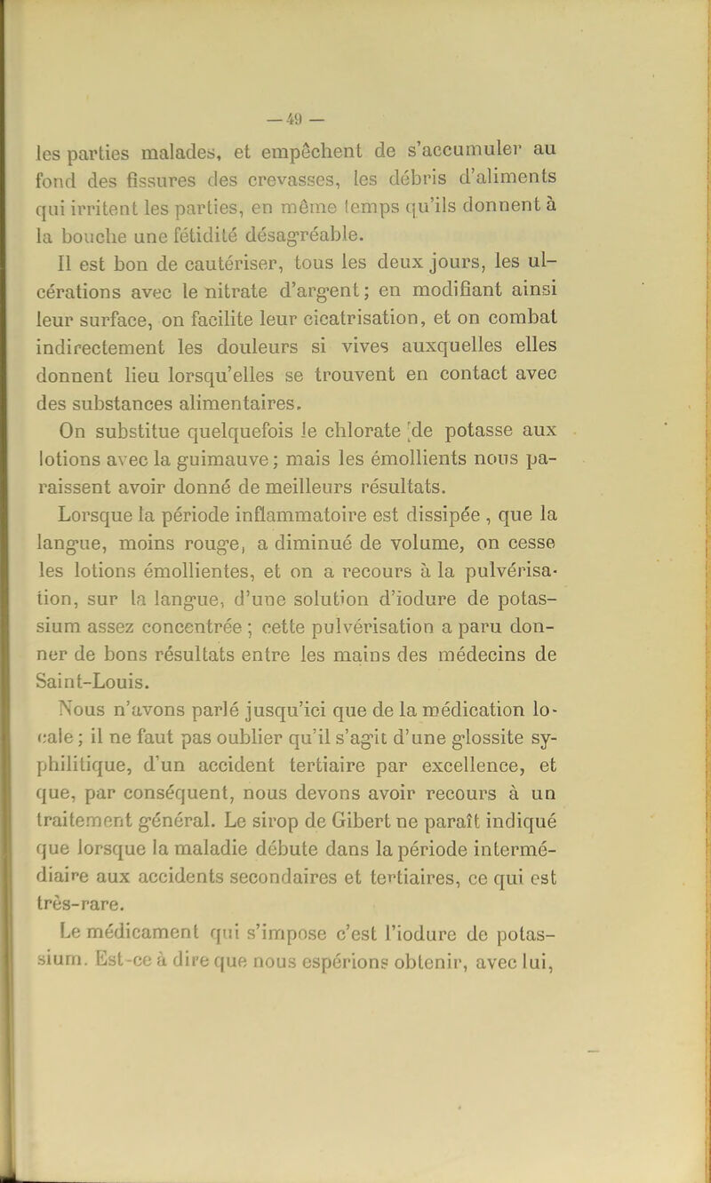 les parties malades, et empêchent de s'accumuler au fond des fissures des crevasses, les débris d'aliments qui irritent les parties, en môme temps qu'ils donnent à la bouche une fétidité désagréable. Il est bon de cautériser, tous les deux jours, les ul- cérations avec le nitrate d'argent ; en modifiant ainsi leur surface, on facilite leur cicatrisation, et on combat indirectement les douleurs si vives auxquelles elles donnent lieu lorsqu'elles se trouvent en contact avec des substances alimentaires. On substitue quelquefois le chlorate ;de potasse aux lotions avec la guimauve; mais les émollients nous pa- raissent avoir donné de meilleurs résultats. Lorsque la période inflammatoire est dissipée , que la lang*ue, moins roug*e, a diminué de volume, on cesse les lotions émollientes, et on a recours à la pulvérisa- tion, sur la lang'ue, d'une solution d'iodure de potas- sium assez concentrée ; cette pulvérisation a paru don- ner de bons résultats entre les mains des médecins de Saint-Louis. Nous n'avons parlé jusqu'ici que de la médication lo- cale ; il ne faut pas oublier qu'il s'ag'it d'une g'iossite sy- philitique, d'un accident tertiaire par excellence, et que, par conséquent, nous devons avoir recours à un traitement g-énéral. Le sirop de Gibert ne paraît indiqué que lorsque la maladie débute dans la période intermé- diaire aux accidents secondaires et tertiaires, ce qui est très-rare. Le médicament qui s'impose c'est l'iodure de potas- sium. Est-ce à dire que nous espérions obtenir, avec lui,