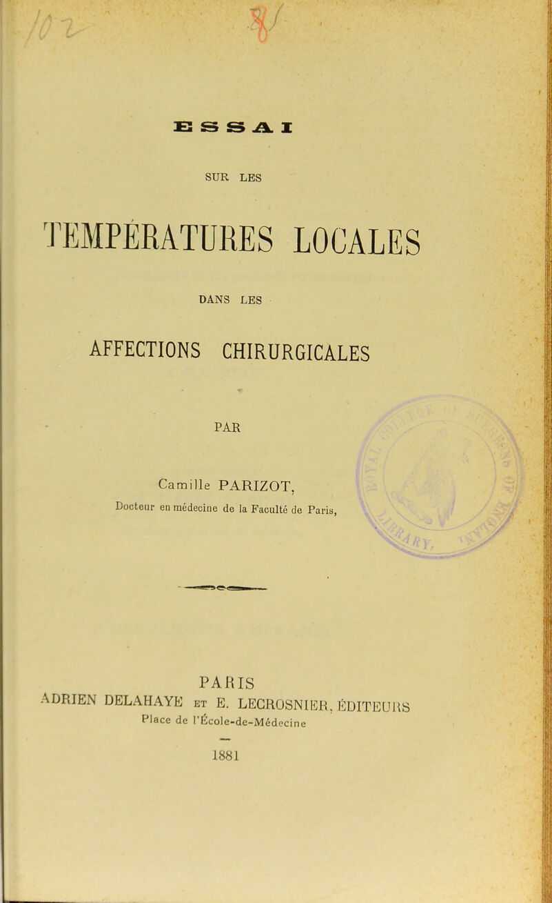 E s s A X SUR LES TEMPÉRATURES LOCALES DANS LES • AFFECTIONS CHIRURGICALES ■r PAR Camille PARIZOT, Docteur en médecine de la Faculté de Paris, 'V. PARIS ADRIEN DELAHAYE et E. LEGROSNIEB, ÉDITEURS Place de l'École-de-Médecine 1881