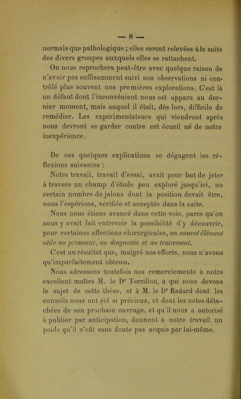 normale que pathologique ; elles seront relevées à la suite des divers groupes auxquels elles se rattachent. On nous reprochera peut-être avec quelque raison de n'avoir pas suffisamment suivi nos observations ni con- trôlé plus souvent nos premières explorations. C'est là un défaut dont l'inconvénient nous est apparu au der- nier moment, mais auquel il était, dès lors, difficile de remédier. Les expérimentateurs qui viendront après nous devront se garder contre cet écueil né de notre inexpérience. De ces quelques explications se dégagent les ré- flexions suivantes : Notre travail, travail d'essai, avait pour but de jeter à travers un champ d'étude peu exploré jusqu'ici, un certain nombre de jalons dont la position devait être, nous l'espérions, vérifiée et acceptée dans la suite. Nous nous étions avancé dans cette voie, parce qu'on nous y avait fait entrevoir la possibilité d'y découvrir, pour certaines affections chirurgicales, un nouvel élément utile au pronostic^ au diagnostic et au traitement. C'est un résultat que, malgré nos efforts, nous n'avons qu'imparfaitement obtenu. Nous adressons 'toutefois nos remerciements à notre excellent maître M. le D Terrillon, à qui nous devons le sujet de cette thèse, et à M. le D Redard dont les conseils nous ont éLo si précieux, et dont les notes déta- chées de son prochain ouvrage, et qu'il nous a autorisé à publier par anticipation, donnent à notre travail un poids qu'il n'eûl sans doute pas acquis par lui-même.