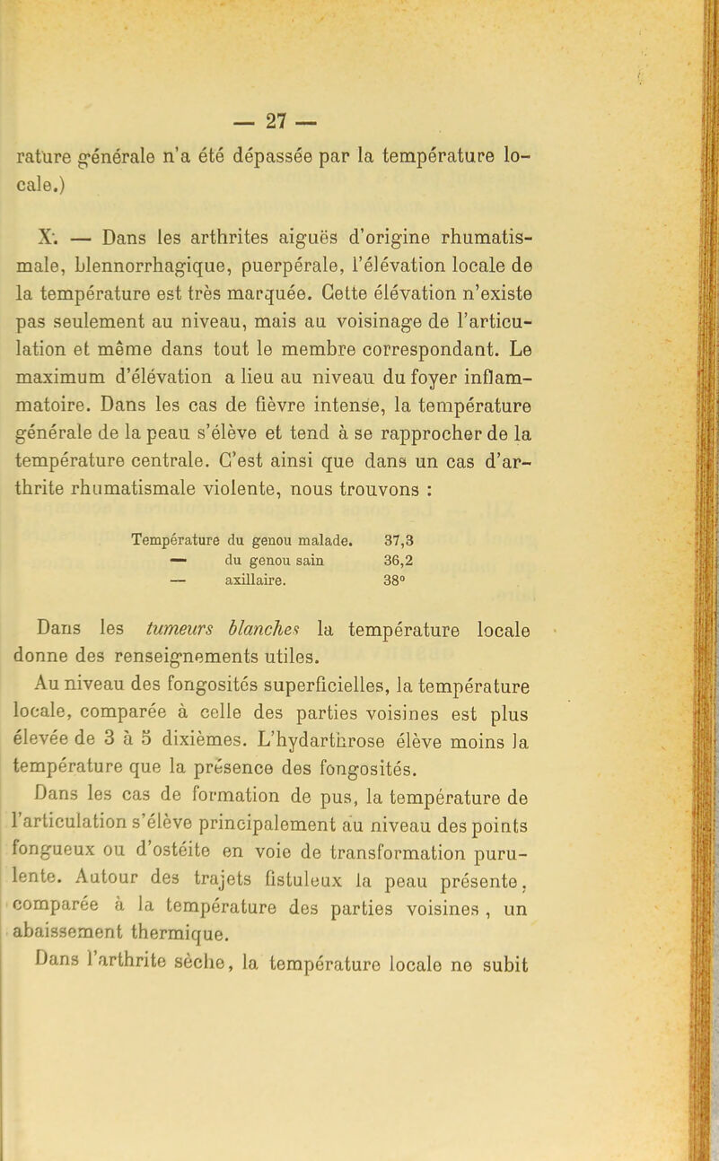 rature g-énérale n'a été dépassée par la température lo- cale.) X. — Dans les arthrites aiguës d'origine rhumatis- male, blennorrhagique, puerpérale, l'élévation locale de la température est très marquée. Cette élévation n'existe pas seulement au niveau, mais au voisinage de l'articu- lation et même dans tout le membre correspondant. Le maximum d'élévation a lieu au niveau du foyer inflam- matoire. Dans les cas de fièvre intense, la température générale de la peau s'élève et tend à se rapprocher de la température centrale. C'est ainsi que dans un cas d'ar- thrite rhumatismale violente, nous trouvons : 37,3 36,2 38 Dans les tumeurs hlancUe,^ la température locale donne des renseignements utiles. Au niveau des fongosités superficielles, la température locale, comparée à celle des parties voisines est plus élevée de 3 à 5 dixièmes. L'hydarthrose élève moins la température que la présence des fongosités. Dans les cas de formation de pus, la température de l'articulation s'élève principalement au niveau des points fongueux ou d'ostéite en voie de transformation puru- lente. Autour des trajets fistuleux la peau présente, ' comparée à la température des parties voisines , un abaissement thermique. Dans l'arthrite sèche, la température locale ne subit Température du genou malade. — du genou sain — axillaire.