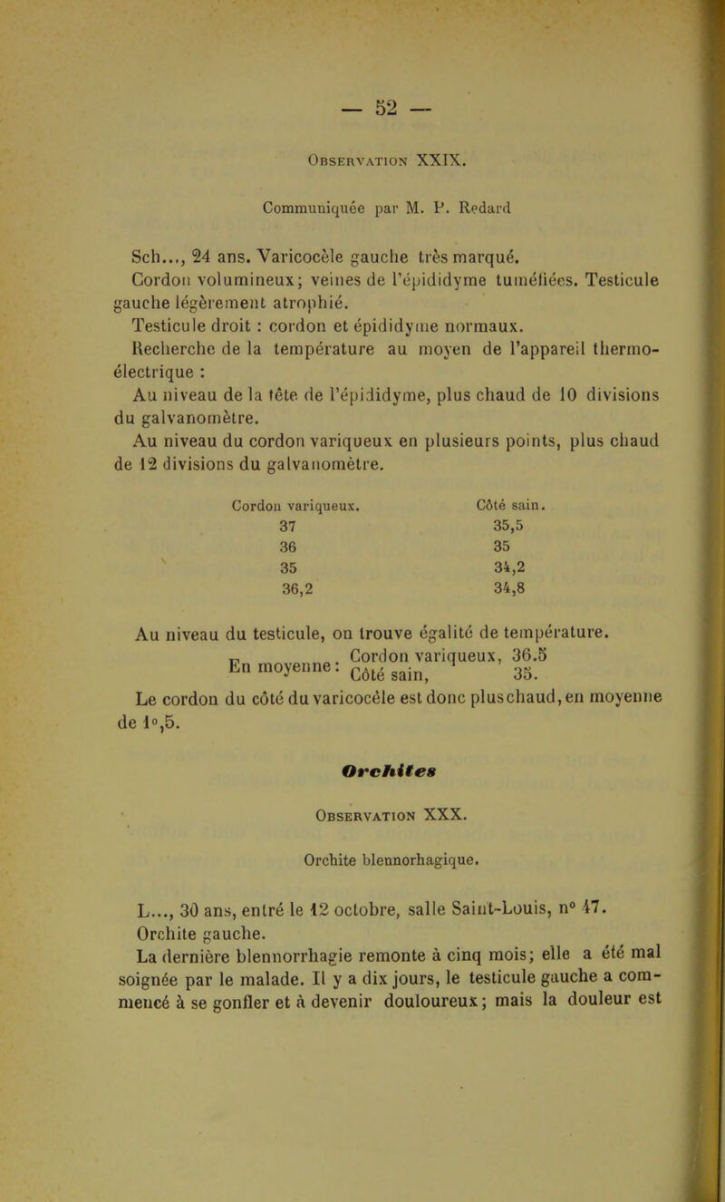 Observation XXIX. Communiquée par M. P. Redard Sch..., 24 ans. Varicocèle gauche très marqué. Cordon volumineux; veines de l'épididyme tumétiées. Testicule gauche légèrement atrophié. Testicule droit : cordon et épididyiue normaux. Recherche de la température au moyen de l'appareil thermo- électrique : Au niveau de la tête de l'épididyme, plus chaud de 10 divisions du galvanomètre. Au niveau du cordon variqueux en plusieurs points, plus chaud de 12 divisions du galvanomètre. Cordon variqueux. Côté sain. 37 35,5 36 35 35 34,2 36,2 34,8 Au niveau du testicule, on trouve égalité de température. „ Cordon variqueux, 36.5 En moyenne: côté sain, 35. Le cordon du côté du varicocèle est donc pluschaud,en moyenne de 10,5. OrcMte» Observation XXX. Orchite blennorhagique. L..., 30 ans, entré le 12 octobre, salle Saint-Louis, n 47. Orchite gauche. La dernière blennorrhagie remonte à cinq mois; elle a été mal soignée par le malade. Il y a dix jours, le testicule gauche a com- mencé à se gonfler et à devenir douloureux ; mais la douleur est