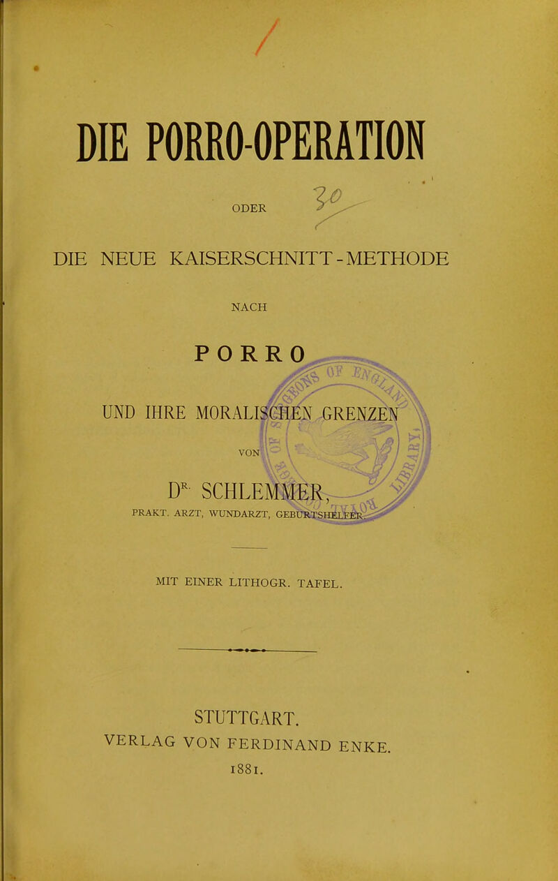 / DIE PORRO-OPERATION ODER DIE NEUE KAISERSCHNITT-METHODE NACH PORRO UND IHRE MORALI SCHLEMMER^ PRAKT. ARZT, WUNDARZT, GEBUIO'SHELy MIT EINER LITHOGR. TAFEL. STUTTGART. VERLAG VON FERDINAND ENKE. 1881.