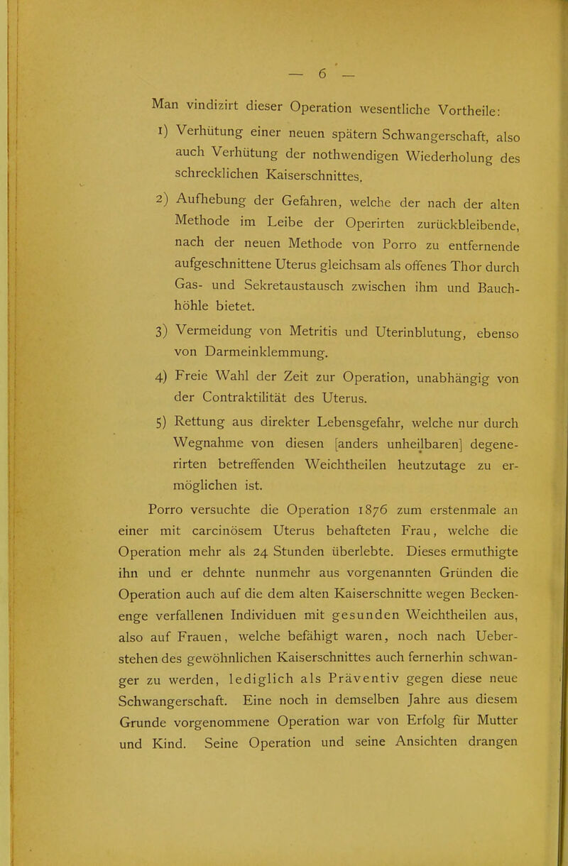 Man vindiziit dieser Operation wesentliche Vortheile: 1) Verhütung einer neuen spätem Schwangerschaft, also auch Verhütung der nothwendigen Wiederholung des schrecklichen Kaiserschnittes. 2) Aufhebung der Gefahren, welche der nach der alten Methode im Leibe der Operirten zurückbleibende, nach der neuen Methode von Porro zu entfernende aufgeschnittene Uterus gleichsam als offenes Thor durch Gas- und Sekretaustausch zwischen ihm und Bauch- höhle bietet. 3) Vermeidung von Metritis und Uterinblutung, ebenso von Darmeinklemmung. 4) Freie Wahl der Zeit zur Operation, unabhängig von der Contraktilität des Uterus. 5) Rettung aus direkter Lebensgefahr, welche nur durch Wegnahme von diesen [anders unheilbaren] degene- rirten betreffenden Weichtheilen heutzutage zu er- möglichen ist. Porro versuchte die Operation 1876 zum erstenmale an einer mit carcinösem Uterus behafteten F'rau, welche die Operation mehr als 24 Stunden überlebte. Dieses ermuthigte ihn und er dehnte nunmehr aus vorgenannten Gründen die Operation auch auf die dem alten Kaiserschnitte wegen Becken- enge verfallenen Individuen mit gesunden Weichtheilen aus, also auf Frauen, welche befähigt waren, noch nach Ueber- stehen des gewöhnlichen Kaiserschnittes auch fernerhin schwan- ger zu werden, lediglich als Präventiv gegen diese neue Schwangerschaft. Eine noch in demselben Jahre aus diesem Grunde vorgenommene Operation war von Erfolg für Mutter und Kind. Seine Operation und seine Ansichten drangen