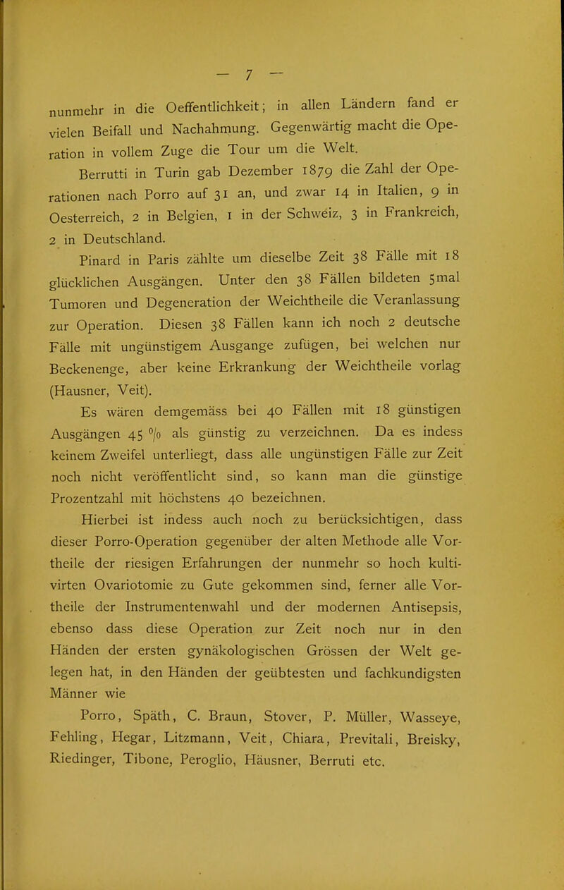 nunmehr in die Oeffentlichkeit; in allen Ländern fand er vielen Beifall und Nachahmung. Gegenwärtig macht die Ope- ration in vollem Zuge die Tour um die Welt. Berrutti in Turin gab Dezember 1879 die Zahl der Ope- rationen nach Porro auf 31 an, und zwar 14 in Italien, 9 in Oesterreich, 2 in Belgien, i in der Schweiz, 3 in Frankreich, 2 in Deutschland. Pinard in Paris zählte um dieselbe Zeit 38 Fälle mit 18 glücklichen Ausgängen. Unter den 38 Fällen bildeten 5 mal Tumoren und Degeneration der Weichtheile die Veranlassung zur Operation. Diesen 38 Fällen kann ich noch 2 deutsche Fälle mit ungünstigem Ausgange zufügen, bei welchen nur Beckenenge, aber keine Erkrankung der Weichtheile vorlag (Hausner, Veit), Es wären demgemäss bei 40 Fällen mit 18 günstigen Ausgängen 45 /o als günstig zu verzeichnen. Da es indess keinem Zweifel unterliegt, dass alle ungünstigen Fälle zur Zeit noch nicht veröffentlicht sind, so kann man die günstige Prozentzahl mit höchstens 40 bezeichnen. Hierbei ist indess auch noch zu berücksichtigen, dass dieser Porro-Operation gegenüber der alten Methode alle Vor- theile der riesigen Erfahrungen der nunmehr so hoch kulti- virten Ovariotomie zu Gute gekommen sind, ferner alle Vor- theile der Instrumentenwahl und der modernen Antisepsis, ebenso dass diese Operation zur Zeit noch nur in den Händen der ersten gynäkologischen Grössen der Welt ge- legen hat, in den Händen der geübtesten und fachkundigsten Männer wie Porro, Späth, C. Braun, Stover, P. Müller, Wasseye, Fehling, Hegar, Litzmann, Veit, Chiara, Previtali, Breisky, Riedinger, Tibone, Peroglio, Häusner, Berruti etc.