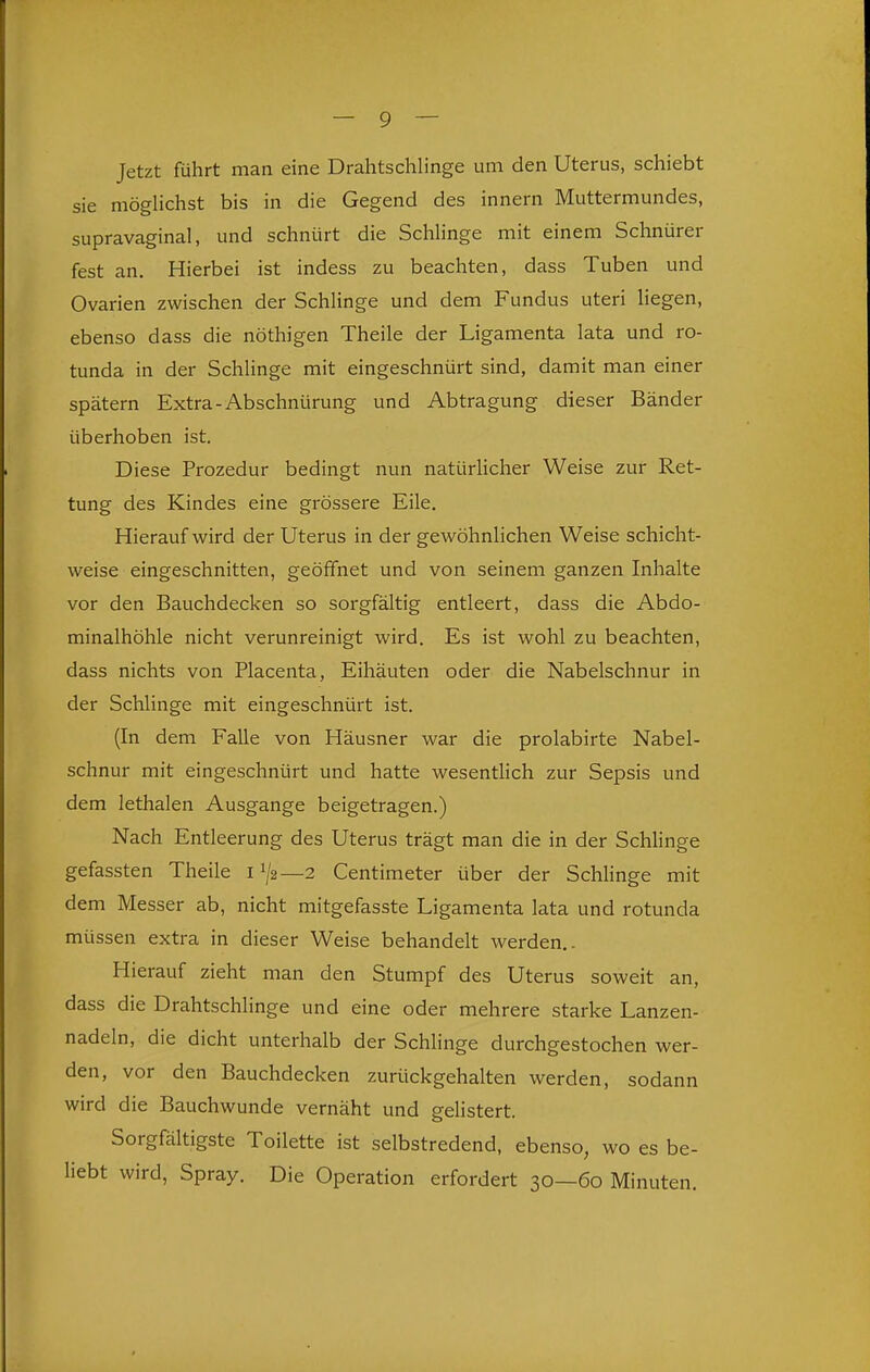 Jetzt führt man eine Drahtschlinge um den Uterus, schiebt sie möghchst bis in die Gegend des innern Muttermundes, supravaginal, und schnürt die Schlinge mit einem Schnürer fest an. Hierbei ist indess zu beachten, dass Tuben und Ovarien zwischen der SchHnge und dem Fundus uteri liegen, ebenso dass die nöthigen Theile der Ligamenta lata und ro- tunda in der Schlinge mit eingeschnürt sind, damit man einer spätem Extra-Abschnürung und Abtragung dieser Bänder überhoben ist. Diese Prozedur bedingt nun natürlicher Weise zur Ret- tung des Kindes eine grössere Eile. Hierauf wird der Uterus in der gewöhnlichen Weise schicht- weise eingeschnitten, geöffnet und von seinem ganzen Inhalte vor den Bauchdecken so sorgfältig entleert, dass die Abdo- minalhöhle nicht verunreinigt wird. Es ist wohl zu beachten, dass nichts von Placenta, Eihäuten oder die Nabelschnur in der Schlinge mit eingeschnürt ist. (In dem Falle von Häusner war die prolabirte Nabel- schnur mit eingeschnürt und hatte wesenthch zur Sepsis und dem lethalen Ausgange beigetragen.) Nach Entleerung des Uterus trägt man die in der Schlinge gefassten Theile 11/2—2 Centimeter über der Schlinge mit dem Messer ab, nicht mitgefasste Ligamenta lata und rotunda müssen extra in dieser Weise behandelt werden,. Hierauf zieht man den Stumpf des Uterus soweit an, dass die Drahtschlinge und eine oder mehrere starke Lanzen- nadeln, die dicht unterhalb der Schlinge durchgestochen wer- den, vor den Bauchdecken zurückgehalten werden, sodann wird die Bauchwunde vernäht und gelistert. Sorgfältigste Toilette ist selbstredend, ebenso, wo es be- hebt wird, Spray. Die Operation erfordert 30—60 Minuten.