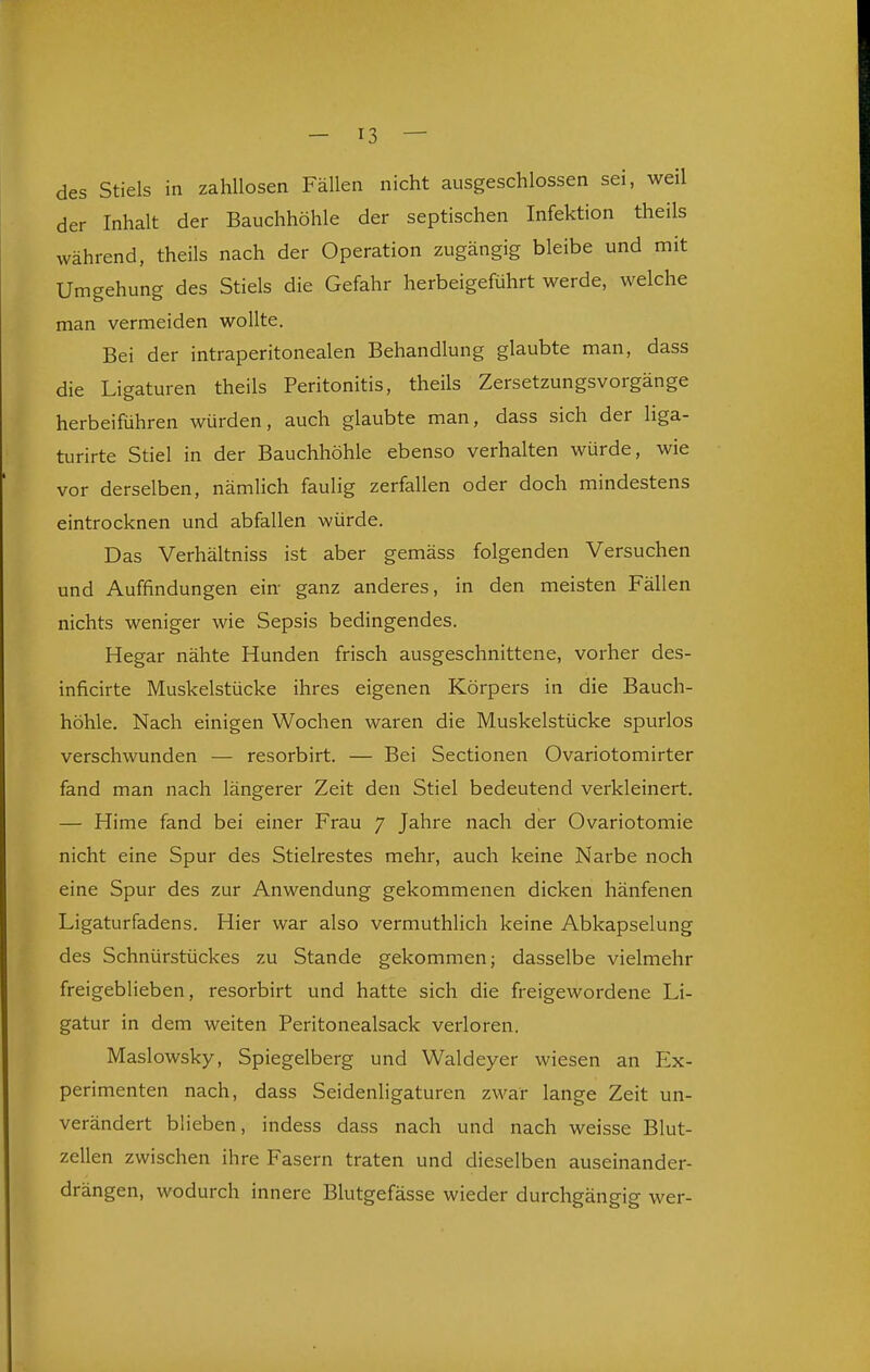 des Stiels in zahllosen Fällen nicht ausgeschlossen sei, weil der Inhalt der Bauchhöhle der septischen Infektion theils während, theils nach der Operation zugängig bleibe und mit Umgehung des Stiels die Gefahr herbeigeführt werde, welche man vermeiden wollte. Bei der intraperitonealen Behandlung glaubte man, dass die Ligaturen theils Peritonitis, theils Zersetzungsvorgänge herbeiführen würden, auch glaubte man, dass sich der liga- turirte Stiel in der Bauchhöhle ebenso verhalten würde, wie vor derselben, nämlich faulig zerfallen oder doch mindestens eintrocknen und abfallen würde. Das Verhältniss ist aber gemäss folgenden Versuchen und Auffindungen ein- ganz anderes, in den meisten Fällen nichts weniger wie Sepsis bedingendes. Hegar nähte Hunden frisch ausgeschnittene, vorher des- inficirte Muskelstücke ihres eigenen Körpers in die Bauch- höhle. Nach einigen Wochen waren die Muskelstücke spurlos verschwunden — resorbirt. — Bei Sectionen Ovariotomirter fand man nach längerer Zeit den Stiel bedeutend verkleinert. — Hirne fand bei einer Frau 7 Jahre nach der Ovariotomie nicht eine Spur des Stielrestes mehr, auch keine Narbe noch eine Spur des zur Anwendung gekommenen dicken hänfenen Ligaturfadens. Hier war also vermuthlich keine Abkapselung des Schnürstückes zu Stande gekommen; dasselbe vielmehr freigeblieben, resorbirt und hatte sich die freigewordene Li- gatur in dem weiten Peritonealsack verloren. Maslowsky, Spiegelberg und Waldeyer wiesen an Ex- perimenten nach, dass Seidenligaturen zwar lange Zeit un- verändert blieben, indess dass nach und nach weisse Blut- zellen zwischen ihre Fasern traten und dieselben auseinander- drängen, wodurch innere Blutgefässe wieder durchgängig wer-