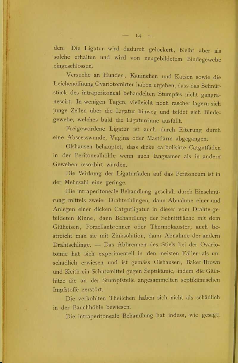 den. Die Ligatur wird dadurch gelockert, bleibt aber als solche erhalten und wird von neugebildetem Bindegewebe eingeschlossen. Versuche an Hunden, Kaninchen und Katzen sowie die Leichenöffnung Ovariotomirter haben ergeben, dass das Schnür- stück des intraperitoneal behandelten Stumpfes nicht gangrä- nescirt. In wenigen Tagen, vielleicht noch rascher lagern sich junge Zellen über die Ligatur hinweg und bildet sich Binde- gewebe, welches bald die Ligaturrinne ausfüllt. Freigewordene Ligatur ist auch durch Eiterung durch eine Abscesswunde, Vagina oder Mastdarm abgegangen. Olshausen behauptet, dass dicke carbolisirte Catgutfäden in der Peritonealhöhle wenn auch langsamer als in andern Geweben resorbirt würden. Die Wirkung der Ligaturfäden auf das Peritoneum ist in der Mehrzahl eine geringe. Die intraperitoneale Behandlung geschah durch Einschnü- rung mittels zweier Drahtschlingen, dann Abnahme einer und Anlegen einer dicken Catgutligatur in dieser vom Drahte ge- bildeten Rinne, dann Behandlung der Schnittfläche mit dem Glüheisen, Porzellanbrenner oder Thermokauster; auch be- streicht man sie mit Zinksolution, dann Abnahme der andern Drahtschlinge. — Das Abbrennen des Stiels bei der Ovario- tomie hat sich experimentell in den meisten Fällen als un- schädlich erwiesen und ist gemäss Olshausen, Baker-Brown und Keith ein Schutzmittel gegen Septikämie, indem die Glüh- hitze die an der Stumpfstelle angesammelten septikämischen Impfstoffe zerstört. Die verkohlten Theilchen haben sich nicht als schädlich in der Bauchhöhle bewiesen. Die intraperitoneale Behandlung hat indess, wie gesagt, 11^ ii