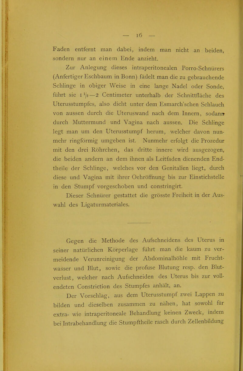 Faden entfernt man dabei, indem man nicht an beiden, sondern nur an einem Ende anzieht. Zur Anlegung dieses intraperitonealen Porro-Schnürers (Anfertiger Eschbaum in Bonn) fädelt man die zu gebrauchende Schlinge in obiger Weise in eine lange Nadel oder Sonde, führt sie 1^2—2 Centimeter unterhalb der Schnittfläche des Uterusstumpfes, also dicht unter dem Esmarch'schen Schlauch von aussen durch die Uteruswand nach dem Innern, sodani* durch Muttermund und Vagina nach aussen. Die Schlinge legt man um den Uterusstumpf herum, welcher davon nun- mehr ringförmig umgeben ist. Nunmehr erfolgt die Prozedur mit den drei Röhrchen, das dritte innere wird ausgezogen, die beiden andern an dem ihnen als Leitfaden dienenden End- theile der Schlinge, welches vor den Genitalien liegt, durch diese und Vagina mit ihrer Oehröffnung bis zur Einstichstelle in den Stumpf vorgeschoben und constringirt. Dieser Schnürer gestattet die grösste Freiheit in der Aus- wahl des Ligaturmateriales. Gegen die Methode des Aufschneidens des Uterus in seiner natürlichen Körperlage führt man die kaum zu ver- meidende Verunreinigung der Abdominalhöhle mit Frucht- wasser und Blut, sowie die profuse Blutung resp. den Blut- verlust, welcher nach Aufschneiden des Uterus bis zur voll- endeten Constriction des Stumpfes anhält, an. Der Vorschlag, aus dem Uterusstumpf zwei Lappen zu bilden und dieselben zusammen zu nähen, hat sowohl für extra- wie intraperitoneale Behandlung keinen Zweck, indem bei Intrabehandlung die Stumpftheile rasch durch Zellenbildung