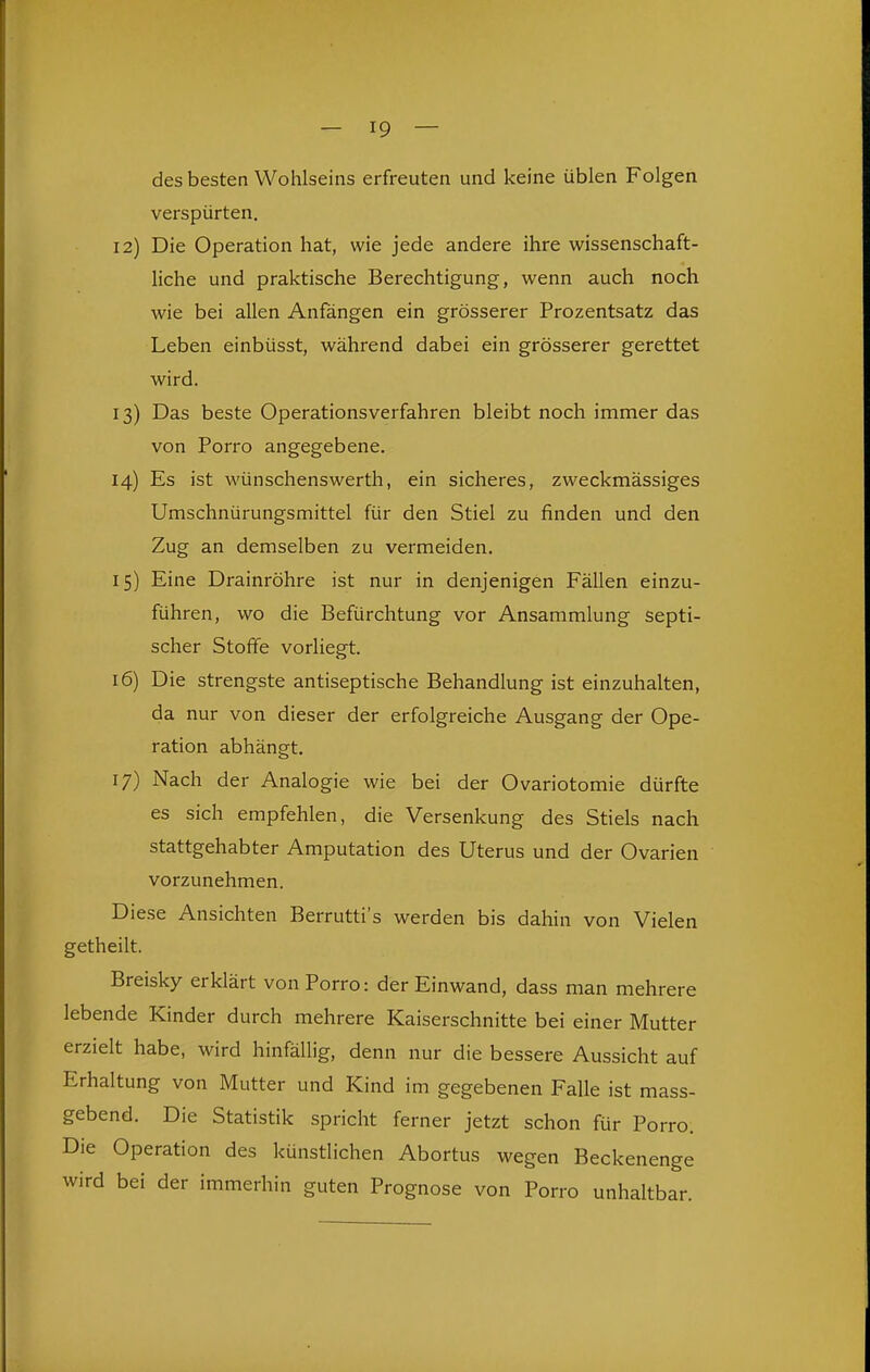 des besten Wohlseins erfreuten und keine üblen Folgen verspürten, 12) Die Operation hat, wie jede andere ihre wissenschaft- liche und praktische Berechtigung, wenn auch noch wie bei allen Anfängen ein grösserer Prozentsatz das Leben einbüsst, während dabei ein grösserer gerettet wird. 13) Das beste Operationsverfahren bleibt noch immer das von Porro angegebene. 14) Es ist wünschenswerth, ein sicheres, zweckmässiges Umschnürungsmittel für den Stiel zu finden und den Zug an demselben zu vermeiden. 15) Eine Drainröhre ist nur in denjenigen Fällen einzu- führen, wo die Befürchtung vor Ansammlung septi- scher Stoffe vorliegt. 16) Die strengste antiseptische Behandlung ist einzuhalten, da nur von dieser der erfolgreiche Ausgang der Ope- ration abhängt, 17) Nach der Analogie wie bei der Ovariotomie dürfte es sich empfehlen, die Versenkung des Stiels nach stattgehabter Amputation des Uterus und der Ovarien vorzunehmen. Diese Ansichten Berrutti's werden bis dahin von Vielen getheilt. Breisky erklärt von Porro: der Einwand, dass man mehrere lebende Kinder durch mehrere Kaiserschnitte bei einer Mutter erzielt habe, wird hinfällig, denn nur die bessere Aussicht auf Erhaltung von Mutter und Kind im gegebenen Falle ist mass- gebend. Die Statistik spricht ferner jetzt schon für Porro. Die Operation des künstlichen Abortus wegen Beckenenge wird bei der immerhin guten Prognose von Porro unhaltbar.