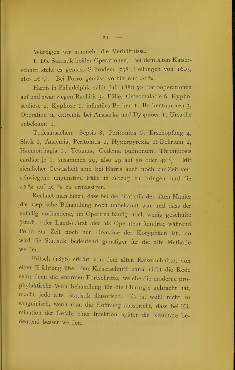 — 2 1 Würdigen wir nunmehr die Verhältnisse. I. Die Statistik beider Operationen. Bei dem alten Kaiser- schnitt steht es gemäss Schröder: 738 Heilungen von 1605, also 46 0/0. Bei Porro gemäss vorhin nur 40 /o. Harris in Philadelphia zählt Juli 1880 50 Porrooperationen auf und zwar wegen Rachitis 34 Fälle, Osteomalacie 6, Kypho- scoliose 2, Kyphose i, infantiles Becken i, Beckentumoren 3, Operation in extremis bei Anasarka und Dyspnoea i, Ursache unbekannt 2. Todesursachen. Sepsis 8, Peritonitis 6, Erschöpfung 4, Shok 2, Anaemia, Peritonitis 2, Hyperpyrexia et Delirium 2, Haemorrhagia 2, Tetanus, Oedema pulmonum, Thrombosis cardiae je i, zusammen 29, also 29 auf 50 oder 42 /o. Mit ziemlicher Gewissheit sind bei Harris auch noch zur Zeit ver- schwiegene ungünstige Fälle in Abzug zu bringen und die- 42 /o auf 40 /o zu ermässigen. Rechnet man hinzu, dass bei der Statistik der alten Manier die aseptische Behandlung noch unbekannt war und dass der zufällig vorhandene, im Operiren häufig noch wenig geschulte (Stadt- oder Land-) Arzt hier als Operateur fungirte, während Porro zur Zeit noch nur Domaine der Koryphäen ist, so wird die Statistik bedeutend günstiger für die alte Methode werden. Fritsch (1876) erklärt von dem alten Kaiserschnitte: von einer Erfahrung über den Kaiserschnitt kann nicht die Rede sein; denn die enormen Fortschritte, welche die moderne pro- phylaktische Wundbehandlung für die Chirurgie gebracht hat, macht jede alte Statistik illusorisch. Es ist wohl nicht zu sanguinisch, wenn man die Hoffnung ausspricht, dass bei Eli- mination der Gefahr einer Infektion später die Resultate be- deutend besser werden.