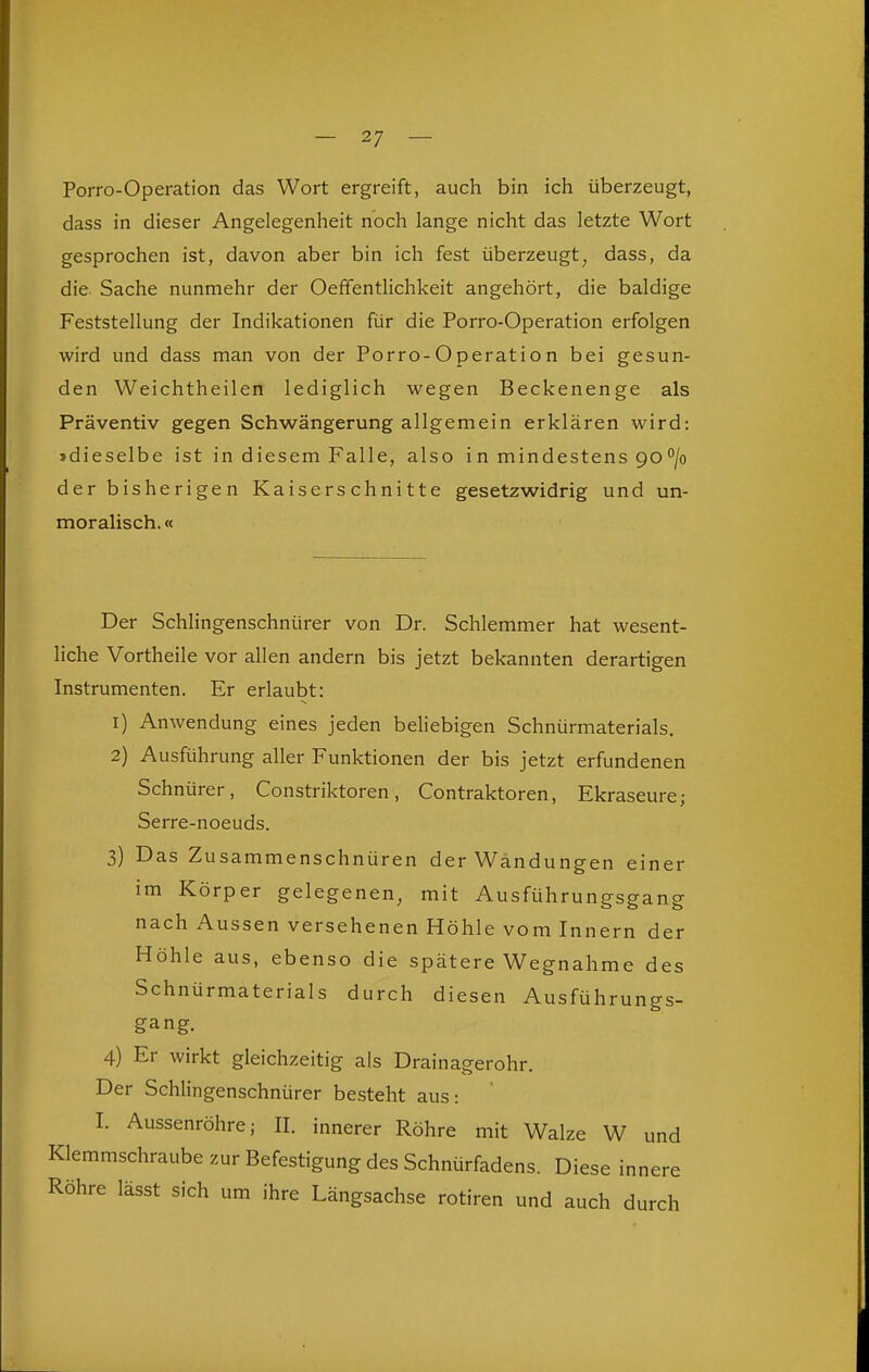 Porro-Operation das Wort ergreift, auch bin ich überzeugt, dass in dieser Angelegenheit noch lange nicht das letzte Wort gesprochen ist, davon aber bin ich fest überzeugt, dass, da die Sache nunmehr der Oeffentlichkeit angehört, die baldige Feststellung der Indikationen für die Porro-Operation erfolgen wird und dass man von der Porro-Operation bei gesun- den Weichtheilen lediglich wegen Beckenenge als Präventiv gegen Schwängerung allgemein erklären wird: »dieselbe ist in diesem Falle, also in mindestens 90/o der bisherigen Kaiserschnitte gesetzwidrig und un- moralisch. « Der Schlingenschnürer von Dr. Schlemmer hat wesent- liche Vortheile vor allen andern bis jetzt bekannten derartigen Instrumenten. Er erlaubt: 1) Anwendung eines jeden beliebigen Schnürmaterials. 2) Ausführung aller Funktionen der bis jetzt erfundenen Schnürer, Constriktoren, Contraktoren, Ekraseure; Serre-noeuds. 3) Das Zusammenschnüren der Wandungen einer im Körper gelegenen, mit Ausführungsgang nach Aussen versehenen Höhle vom Innern der Höhle aus, ebenso die spätere Wegnahme des Schnürmaterials durch diesen Ausführungs- gang. 4) Er wirkt gleichzeitig als Drainagerohr. Der Schlingenschnürer besteht aus: I. Aussenröhre; II. innerer Röhre mit Walze W und Klemmschraube zur Befestigung des Schnürfadens. Diese innere Röhre lässt sich um ihre Längsachse rotiren und auch durch