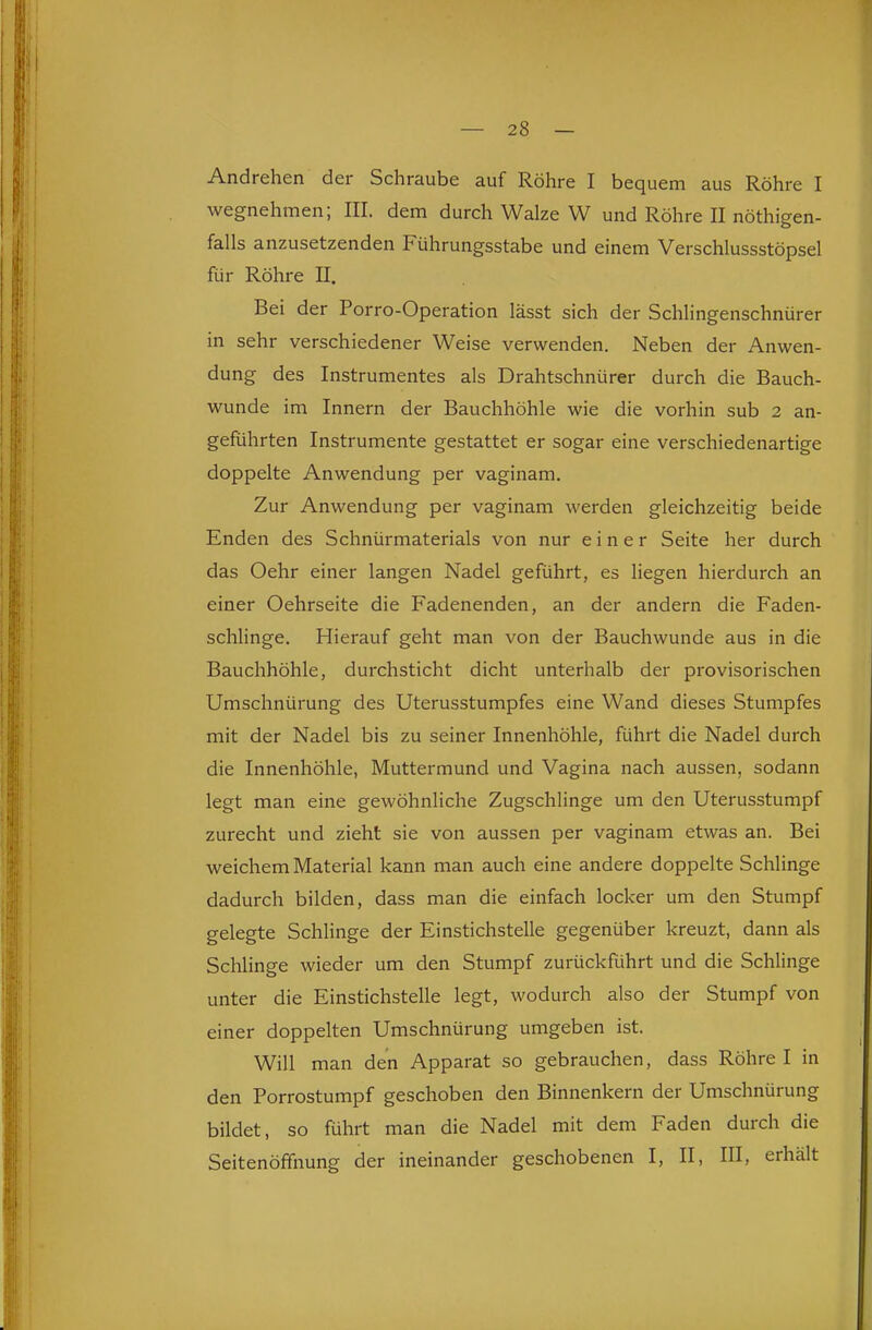 Andrehen der Schraube auf Röhre I bequem aus Röhre I wegnehmen; III. dem durch Walze W und Röhre II nöthigen- falls anzusetzenden Führungsstabe und einem Verschlussstöpsel für Röhre II. Bei der Porro-Operation lässt sich der Schlingenschnürer in sehr verschiedener Weise verwenden. Neben der Anwen- dung des Instrumentes als Drahtschnürer durch die Bauch- wunde im Innern der Bauchhöhle wie die vorhin sub 2 an- geführten Instrumente gestattet er sogar eine verschiedenartige doppelte Anwendung per vaginam. Zur Anwendung per vaginam werden gleichzeitig beide Enden des Schnürmaterials von nur einer Seite her durch das Oehr einer langen Nadel geführt, es liegen hierdurch an einer Oehrseite die Fadenenden, an der andern die Faden- schlinge. Hierauf geht man von der Bauchwunde aus in die Bauchhöhle, durchsticht dicht unterhalb der provisorischen Umschnürung des Uterusstumpfes eine Wand dieses Stumpfes mit der Nadel bis zu seiner Innenhöhle, führt die Nadel durch die Innenhöhle, Muttermund und Vagina nach aussen, sodann legt man eine gewöhnliche Zugschlinge um den Uterusstumpf zurecht und zieht sie von aussen per vaginam etwas an. Bei weichem Material kann man auch eine andere doppelte Schlinge dadurch bilden, dass man die einfach locker um den Stumpf gelegte Schlinge der Einstichstelle gegenüber kreuzt, dann als Schlinge wieder um den Stumpf zurückführt und die Schlinge unter die Einstichstelle legt, wodurch also der Stumpf von einer doppelten Umschnürung umgeben ist. Will man den Apparat so gebrauchen, dass Röhre I in den Porrostumpf geschoben den Binnenkern der Umschnürung bildet, so führt man die Nadel mit dem Faden durch die Seitenöfifnung der ineinander geschobenen I, II, III, erhält