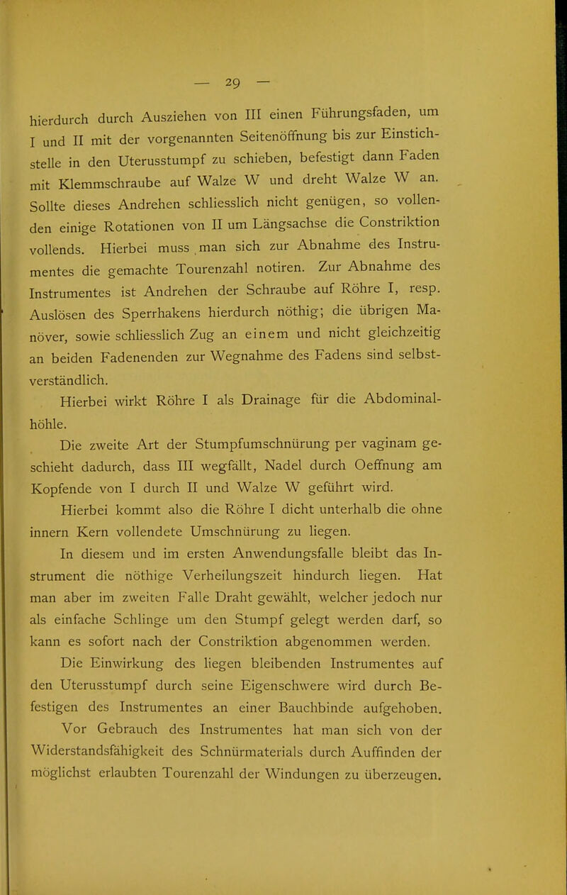 hierdurch durch Ausziehen von III einen Führungsfaden, um I und II mit der vorgenannten Seitenöffnung bis zur Einstich- stelle in den Uterusstumpf zu schieben, befestigt dann Faden mit Klemmschraube auf Walze W und dreht Walze W an. Sollte dieses Andrehen schliessHch nicht genügen, so vollen- den einige Rotationen von II um Längsachse die Constriktion vollends. Hierbei muss . man sich zur Abnahme des Instru- mentes die gemachte Tourenzahl notiren. Zur Abnahme des Instrumentes ist Andrehen der Schraube auf Röhre I, resp. Auslösen des Sperrhakens hierdurch nöthig; die übrigen Ma- növer, sowie schliesshch Zug an einem und nicht gleichzeitig an beiden Fadenenden zur Wegnahme des Fadens sind selbst- verständlich. Hierbei wirkt Röhre I als Drainage für die Abdominal- höhle. Die zweite Art der Stumpfumschnürung per vaginam ge- schieht dadurch, dass III wegfällt, Nadel durch OefFnung am Kopfende von I durch II und Walze W geführt wird. Hierbei kommt also die Röhre I dicht unterhalb die ohne innern Kern vollendete Umschnürung zu liegen. In diesem und im ersten Anwendungsfalle bleibt das In- strument die nöthige Verheilungszeit hindurch liegen. Hat man aber im zweiten Falle Draht gewählt, welcher jedoch nur als einfache Schlinge um den Stumpf gelegt werden darf, so kann es sofort nach der Constriktion abgenommen werden. Die Einwirkung des liegen bleibenden Instrumentes auf den Uterusstumpf durch seine Eigenschwere wird durch Be- festigen des Instrumentes an einer Bauchbinde aufgehoben. Vor Gebrauch des Instrumentes hat man sich von der Widerstandsfähigkeit des Schnürmaterials durch Auffinden der möglichst erlaubten Tourenzahl der Windungen zu überzeugen.