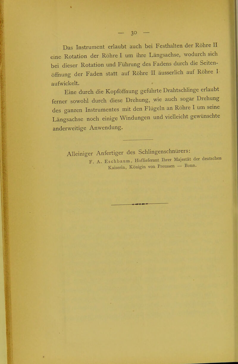 I — 30 — Das Instrument erlaubt auch bei Festhalten der Röhre II eine Rotation der Röhre I um ihre Längsachse, wodurch sich bei dieser Rotation und Führung des Fadens durch die Seiten- öffnung der Faden statt auf Röhre II äusserhch auf Röhre I aufwickelt. Eine durch die Kopföffnung geführte Drahtschlinge erlaubt ferner sowohl durch diese Drehung, wie auch sogar Drehung des ganzen Instrumentes mit den Flügeln an Röhre I um seine Längsachse noch einige Windungen und vielleicht gewünschte anderweitige Anwendung. Alleiniger Anfertiger des SchUngenschnürers: F. A. Eschbaum, HofUeferant Ihrer Majestät der deutschen Kaiserin, Königin von Preussen — Bonn.