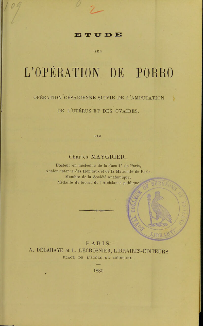 0 2^ E T XJ 13 E suu L’OPÉRATION DE PORRO OPÉRATION'césarienne SUIVIE DE L’AMPUTATION , DE l’utérus et des OVAIRES. PAR Charles MAYGRIER, Docteur en médecine de la Faculté de Paris, Ancien inlerne des Hôpitaux et de la Maternité de Paris. A. DELAHAYE et L. LECROSNIEh, LIBRAIRES-EDITEURS PLACE DE l’École de médecine « 1880