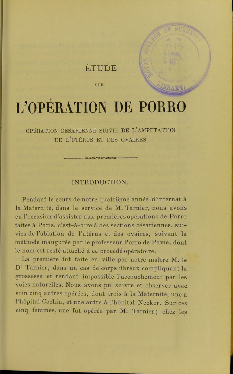 l ÉTUDE SUR L’OPÉRATION DE PORRO OPÉRATION CÉSARIENNE SUIVIE DE L’AMPUTATION DE l’utérus et des OVAIRES INTRODUCTION. Pendant le cours de notre quatrième année d’internat à la Maternité, dans le service de M. Tarnier, nous avons eu l’occasion d’assister aux premières opérations de Porro faites à Paris, c’est-à-dire à des sections césariennes, sui- vies de Tablation de l’utérus et des ovaires, suivant la méthode inaugurée par le professeur Porro de Pavie, dont Ile nom est resté attaché à ce procédé opératoire. La première fut faite en ville par notre maître M. le D' Tarnier, dans un cas de corps fibreux compliquant la grossesse et rendant impossible l’accouchement par les ^ voies naturelles. Nous avons pu suivre et observer avec soin cinq autres opérées, dont trois à la Maternité, une à l'hôpital Cochin, et une autre à l’hôpital Necker. Sur ces I cinq femmes, une fut opérée par M. Tarnier; chez les 4 ♦