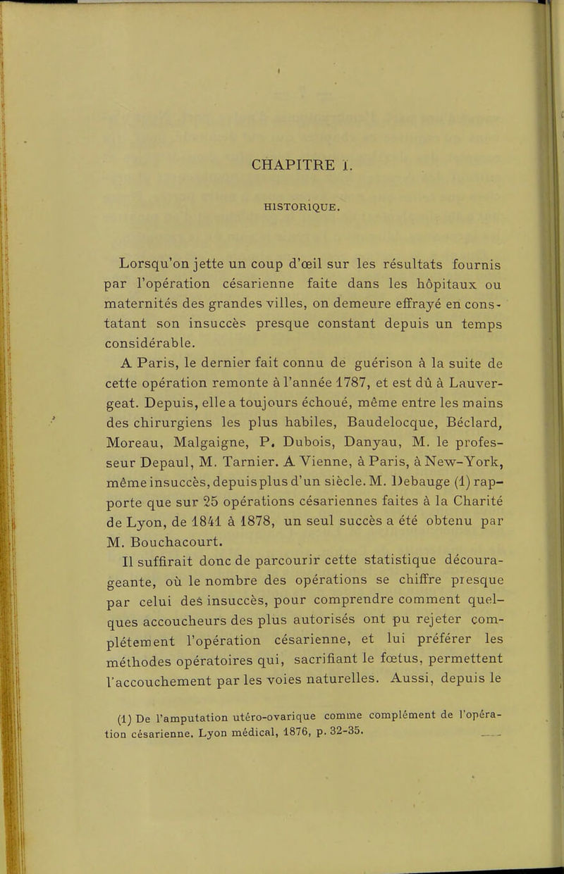 CHAPITRE i. HISTORIQUE. Lorsqu’on jette un coup d’œil sur les résultats fournis par l’opération césarienne faite dans les hôpitaux ou maternités des grandes villes, on demeure effrayé en cons- tatant son insuccès presque constant depuis un temps considérable. A Paris, le dernier fait connu de guérison à la suite de cette opération remonte à l’année 1787, et est dû à Lauver- geat. Depuis, elle a toujours échoué, même entre les mains des chirurgiens les plus habiles, Baudelocque, Béclard, Moreau, Malgaigne, P. Dubois, Danyau, M. le profes- seur Depaul, M. Tarnier. A Vienne, à Paris, à New-York, même insuccès, depuisplus d’un siècle. M. Debauge (1) rap- porte que sur 25 opérations césariennes faites à la Charité de Lyon, de 1841 à 1878, un seul succès a été obtenu par M. Bouchacourt. Il suffirait donc de parcourir cette statistique découra- geante, où le nombre des opérations se chiffre presque par celui des insuccès, pour comprendre comment quel- ques accoucheurs des plus autorisés ont pu rejeter com- plètement l’opération césarienne, et lui préférer les méthodes opératoires qui, sacrifiant le fœtus, permettent l’accouchement par les voies naturelles. Aussi, depuis le (1) De l’amputation utéro-ovarique comme complément de l’opéra-