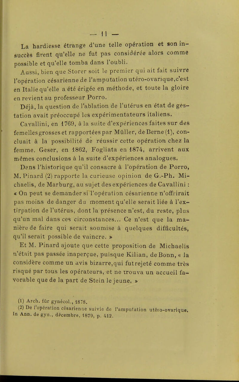 La hardiesse étrange d’une telle opération et son in- succès firent qu’elle ne fut pas considérée alors comme possible et qu’elle tomba dans 1 oubli. Aussi, bien que Storer soit le premier qui ait fait suivre l’opération césarienne de l’amputation utéro-ovarique,c’est en Italie qu’elle a été érigée en méthode, et toute la gloire en revient au professeur Porro. Déjà, la question de l’ablation de l’utérus en état de ges- tation avait préoccupé les expérimentateurs italiens. Cayallini, en 1769, à la suite d’expériences faites sur des femellesgrosses et rapportées par Müller, de Berne (1), con- cluait à la possibilité de réussir cette opération chez la femme. Geser, en 1862, Fogliata en 1874, arrivent aux rrjêmes conclusions à la suite d’expériences analogues. Dans l’historique qu’il consacre à l’opération de Porro, M. Pinard (2) rapporte la curieuse opinion de G.-Ph. Mi- chaelis, de Marburg, au sujet des expériences de Cavallini : «On peut se demander sil’opération césarienne n’offrirait pas moins de danger du moment qu’elle serait liée à l’ex- tirpation de l’utérus, dont la présence n’est, du reste, plus qu’un mal dans ces circonstances... Ce n’est que la ma- nière de faire qui serait soumise à quelques difficultés, qu’il serait possible de vaincre. » Et M. Pinard ajoute que cette proposition de Michaelis n’était pas passée inaperçue, puisque Kilian, de Bonn, « la considère comme un avis bizarre,qui futrejeté comme très risqué par tous les opérateurs, et ne trouva un accueil fa- vorable que de la part de Stein le jeune. » (1) Arch. fùr gynécol., 1878. (2) De 1 opération césarienne suivie de l’amputation utéro-ovarique.