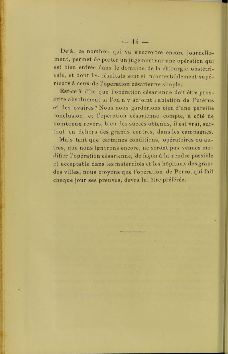 Déjà, ce nombre, l[uî va s’accroître encore journelle- ment, permet de porter un iugementsur une opération qui est bien entrée dans le domaine de la chirurgie obstétri- cale, et dont les résultats sont si incontestablement supé- rieurs à ceux de l’opération césarienne simple. Est-ce à dire que l’opération césarienne doit être pros- crite absolument si l’on n’y adjoint l’ablation de l’utérus et des ovaires? Nous nous garderions bien d’une pareilie conclusion, et l’opération césarienne compte, à côté de nombreux revers, bien des succès obtenus, il est vrai, sur- tout en dehors des grands centres, dans les campagnes. Mais tant que certaines conditions, opératoires ou au- tres, que nous ignorons encore, ne seront pas venues mo- difier l’opération césarienne, de façcm à la rendre possible et acceptable dans les maternités et les hôpitaux des gran- des villes, nous croyons que l’opération de Porro, qui fait chaque jour ses preuves, devra lui être préférée.