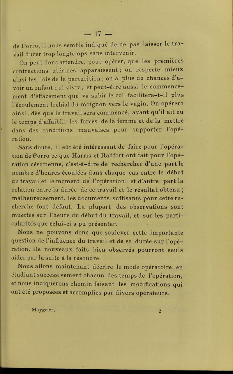 vail durer trop longtemps sans intervenir. On peut donc attendre, pour opérer, que les premières contractions utérines apparaissent ; on respecte mieux ainsi les lois de la parturition ; on a plus de chances d’a- voir un enfant qui vivra, et peut-être aussi le commence- ment d’effacement que va subir le col facilitera-t-il plus l’écoulement lochial du moignon vers le vagin. On opérera ainsi, dès que le travail sera commencé, avant qu’il ait eu le temps d’affaiblir les forces de la femme et de la mettre dans des conditions mauvaises pour supporter l’opé- ration. Sans doute, il eût été intéressant de faire pour l’opéra- tion de Porro ce que Harris et Radfort ont fait pour l’opé- ration césarienne, c’est-à-dire de rechercher d’une part le nombre d’heures écoulées dans chaque cas entre le début du travail et le moment de l’opération, et d’autre part la relation entre la durée de ce travail et le résultat obtenu ; malheureusement, les documents suffisants pour cette re- cherche font défaut. La plupart des observations sont muettes sur l’heure du début du travail, et sur les parti- cularités que celui-ci a pu présenter. Nous ne pouvons donc que soulever cette importante question de l’influence du travail et de sa durée sur l’opé- ration. De nouveaux faits bien observés pourront seuls aider par la suite à la résoudre. Nous allons maintenant décrire le mode opératoire, en étudiant successivement chacun des temps de l’opération, et nous indiquerons chemin faisant les modifications qui ont été proposées et accomplies par divers opérateurs. Maygrier. 2