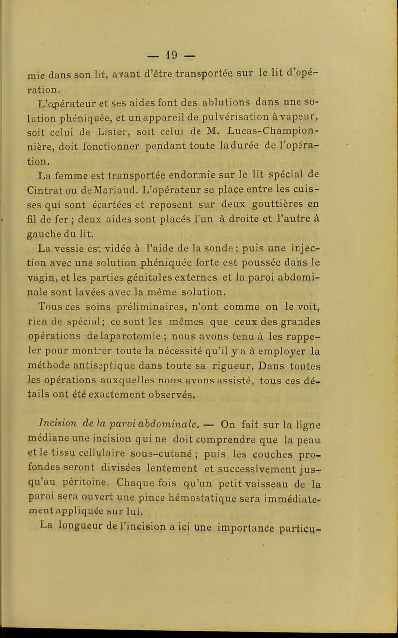 mie dans son lit, ayant d’être transportée sur le lit d’opé- ration, L’ospérateur et ses aides font des ablutions dans une so- lution phéniquée, et un appareil de pulvérisation à vapeur, soit celui de Lister, soit celui de M. Lucas-Champion- nière, doit fonctionner pendant toute la durée de l’opéra- tion. La femme est transportée endormie sur le lit spécial de Cintrât ou deMariaud. L’opérateur se place entre les cuis- ses qui sont écartées et reposent sur deux gouttières en fil de fer ; deux aides sont placés l’un à droite et l’autre à gauche du lit. La vessie est vidée à l’aide de la sonde ; puis une injec- tion avec une solution phéniquée forte est poussée dans le vagin, et les parties génitales externes et la paroi abdomi- nale sont lavées avec la même solution. Tous ces soins préliminaires, n’ont comme on le voit, rien de spécial; ce sont les mêmes que ceux des grandes opérations de laparotomie ; nous avons tenu à les rappe- ler pour montrer toute la nécessité qu’il y a à employer la méthode antiseptique dans toute sa rigueur. Dans toutes les opérations auxquelles nous avons assisté, tous ces dé- tails ont été exactement observés. Incision de la paroi abdominale. — On fait sur la ligne médiane une incision qui ne doit comprendre que la peau et le tissu cellulaire sous-cutané; puis les couches pro- fondes seront divisées lentement et successivement jus- qu’au péritoine,, Chaque fois qu’un petit vaisseau de la paroi sera ouvert une pince hémostatique sera immédiate- ment appliquée sur lui* La longueur de l’incision a ici une imporlanêe particu-