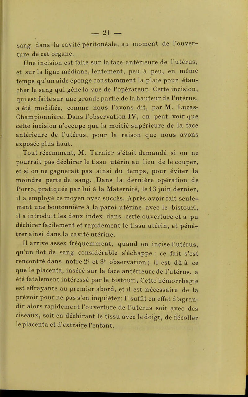 sang dans-la cavité péritonéale, au moment de l’ouver- ture de cet organe. Une incision est faite sur la face antérieure de l’utérus, et sur la ligne médiane, lentement, peu à peu, en même temps qu’un aide éponge constamment la plaie pour étan- cher le sang qui gêne la vue de l’opérateur. Cette incision, qui est faite sur une grande partie de la hauteur de l’utérus, a été modifiée, comme nous l’avons dit, par M. Lucas- Ghampionnière. Dans l’observation IV, on peut voir que cette incision n’occupe que la moitié supérieure de la face antérieure de l’utérus, pour la raison que nous avons exposée plus haut. Tout récemment, M. Tarnier s’était demandé si on ne pourrait pas déchirer le tissu utérin au lieu de le couper, et si on ne gagnerait pas ainsi du temps, pour éviter la moindre perte de sang. Dans la dernière opération de Porro, pratiquée par lui à la Maternité, le 13 juin dernier, il a employé ce moyen avec succès. Après avoir fait seule- ment une boutonnière à la paroi utérine avec le bistouri, il a introduit les doux index dans cette ouverture et a pu déchirer facilement et rapidement le tissu utérin, et péné- trer ainsi dans la cavité utérine. Il arrive assez fréquemment, quand on incise l’utérus, qu’un flot de sang considérable s’échappe : ce fait s’est rencontré dans notre 2° et 3® observation ; il est dû à ce que le placenta, inséré sur la face antérieure de l’utérus, a été fatalement intéressé par le bistouri. Cette hémorrhagie est effrayante au premier abord, et il est nécessaire de la prévoir pour ne pas s’en inquiéter; Il suffit en effet d’agran- dir alors rapidement l’ouverture de l’utérus soit avec des ciseaux, soit en déchirant le tissu avec le doigt, de décoller le placenta et d’extraire l’enfant.