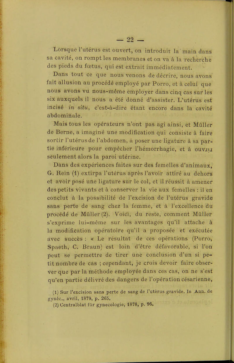 Lorsque l’utérus est ouvert, on introduit la main dans sa cavité, on rompt les membranes et on va à la recberclie des pieds du fœtus, qui est extrait immédiatement. Dans tout ce que nous venons de décrire, nous avons fait allusion au procédé employé par Porro, et à celui que nous avons vu nous-même employer dans cinq cas sur les six auxquels il nous a été donné d’assister. L’utérus est incisé in situ, c’est-à-dire étant encore dans la cavité abdominale. Mais tous les opérateurs n’ont pas agi ainsi, et Müller de Berne, a imaginé une modification qui consiste à faire sortir l’utérus de l’abdomen, à poser une ligature à sa par- tie inférieure pour empêcher l’hémorrhagie, et à ouvau seulement alors la paroi utérine. Dans des expériences faites sur des femelles d’animaux, G. Rein (1) extirpa l’utérus après l’avoir attiré au dehors et avoir posé une ligature sur le col, et il réussit à amener des petits vivants et à conserver la vie aux femelles : il en conclut à la possibilité de l’excision de l’utérus gravide sans perte de sang chez la femme, et à l’excellence du procédé de Müller (2). Voici, du reste, comment Müller s’exprime lui-même sur les avantages qu’il attache à la modification opératoire qu’il a proposée et exécutée avec succès : « Le résultat de ces opérations (Poi'ro, Spaeth, C. Braun) est loin d’être défavorable, si l’on peut se permettre de tirer une conclusion d’un si pe- tit nombre de cas ; cependant, je crois devoir faire obser- ver que par la méthode employée dans ces cas, on ne s’est qu’en partie délivré des dangers de l’opération césarienne, (1) Sur l’excision sans perte de sang de l’utèrus gravide. In Ann. de gynéc., avril, 1879, p. 265. (2) Centralblat für gynécologie, 1878, p. 96,