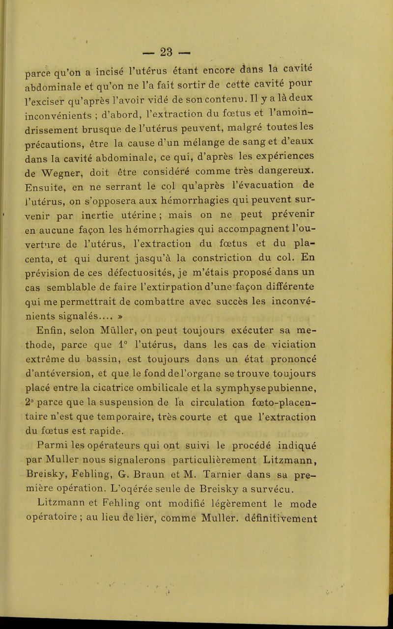 parce qu’on a incisé l’utérus étant encore dans la cavité abdominale et qu’on ne l’a fait sortir de cette cavité pour l’exciser qu’après l’avoir vide de son contenu. Il y a là deux inconvénients ; d’abord, l’extraction du foetus et 1 amoin- drissement brusque de l’utérus peuvent, malgré toutes les précautions, être la cause d’un mélange de sang et d’eaux dans la cavité abdominale, ce qui, d’après les expériences de Wegner, doit être considéré comme très dangereux. Ensuite, en ne serrant le col qu’après l’évacuation de l’utérus, on s’opposera aux hémorrhagies qui peuvent sur- venir par inertie utérine ; mais on ne peut prévenir en aucune façon les hémorrhagies qui accompagnent l’ou- verture de l’utérus, l’extraction du fœtus et du pla- centa, et qui durent jasqu’à la constriction du col. En prévision de ces défectuosités, je m’étais proposé dans un cas semblable de faire l’extirpation d’une façon différente qui me permettrait de combattre avec succès les inconvé- nients signalés.... » Enfin, selon Müller, on peut toujours exécuter sa mé- thode, parce que 1° l’utérus, dans les cas de viciation extrême du bassin, est toujours dans un état prononcé d’antéversion, et que le fond de l’organe se trouve toujours placé entre la cicatrice ombilicale et la symphyse pubienne, 2 parce que la suspension de la circulation fœto-placen- taire n’est que temporaire, très courte et que l’extraction du fœtus est rapide. Parmi les opérateurs qui ont suivi le procédé indiqué par Muller nous signalerons particulièrement Litzmann, Breisky, Fehling, G. Braun et M. Tarnier dans sa pre- mière opération. L’oqérée seule de Breisky a survécu. Litzmann et Fehling ont modifié légèrement le mode opératoire; au lieu de lier, comme Muller, définitivement