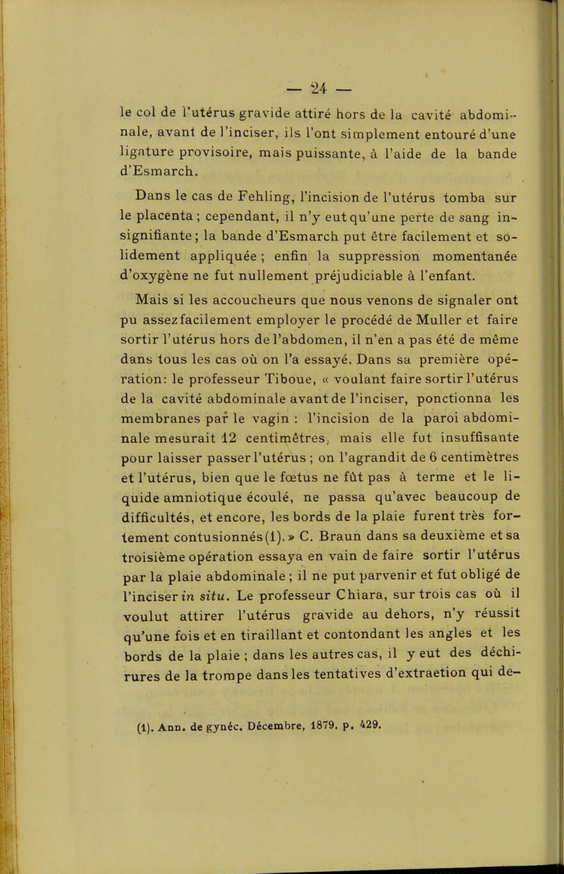 le col de l’utérus gravide attiré hors de la cavité abdomi- nale, avant de l’inciser, ils l’ont simplement entouré d’une ligature provisoire, mais puissante, à l’aide de la bande d’Esmarch. Dans le cas de Fehling, l’incision de l’utérus tomba sur le placenta; cependant, il n’y eut qu’une perte de sang in~ signifiante; la bande d’Esmarch put être facilement et so- lidement appliquée ; enfin la suppression momentanée d’oxygène ne fut nullement préjudiciable à l’enfant. Mais si les accoucheurs que nous venons de signaler ont pu assez facilement employer le procédé de Muller et faire sortir l’utérus hors de l’abdomen, il n’en a pas été de même dans tous les cas où on l’a essayé. Dans sa première opé- ration; le professeur Tiboue, « voulant faire sortir l’utérus delà cavité abdominale avant de l’inciser, ponctionna les membranes par le vagin : l’incision de la paroi abdomi- nale mesurait 12 centimètres, mais elle fut insuffisante pour laisser passer l’utérus ; on l’agrandit de 6 centimètres et l’utérus, bien que le foetus ne fût pas à terme et le li- quide amniotique écoulé, ne passa qu’avec beaucoup de difficultés, et encore, les bords de la plaie furent très for- tement contusionnés (1).» C. Braun dans sa deuxième et sa troisième opération essaya en vain de faire sortir l’utérus par la plaie abdominale ; il ne put parvenir et fut obligé de l’inciser in situ. Le professeur Chiara, sur trois cas où il voulut attirer l’utérus gravide au dehors, n’y réussit qu’une fois et en tiraillant et contondant les angles et les bords de la plaie ; dans les autres cas, il y eut des déchi- rures de la trompe dans les tentatives d’extraetion qui de- (1). Ann. de gynéc. Décembre, 1879. p. 429.