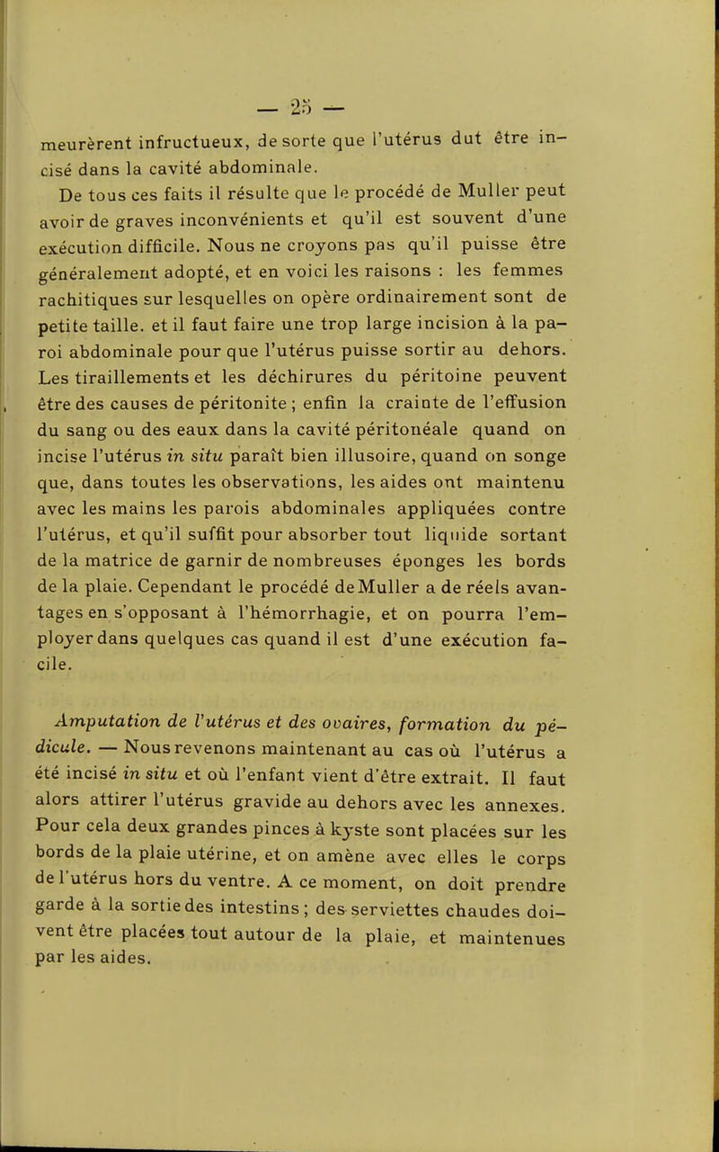 meurèrent infructueux, de sorte que l’utérus dut être in- cisé dans la cavité abdominale. De tous ces faits il résulte que le procédé de Muller peut avoir de graves inconvénients et qu’il est souvent d’une exécution difficile. Nous ne croyons pas qu’il puisse être généralement adopté, et en voici les raisons : les femmes rachitiques sur lesquelles on opère ordinairement sont de petite taille, et il faut faire une trop large incision à la pa- roi abdominale pour que l’utérus puisse sortir au dehors. Les tiraillements et les déchirures du péritoine peuvent être des causes de péritonite ; enfin la crainte de l’effusion du sang ou des eaux dans la cavité péritonéale quand on incise l’utérus in situ paraît bien illusoire, quand on songe que, dans toutes les observations, les aides ont maintenu avec les mains les parois abdominales appliquées contre l’utérus, et qu’il suffit pour absorber tout liquide sortant de la matrice de garnir de nombreuses éponges les bords de la plaie. Cependant le procédé de Muller a de réels avan- tages en s’opposant à l’hémorrhagie, et on pourra l’em- ployer dans quelques cas quand il est d’une exécution fa- cile. Amputation de l’utérus et des ovaires^ formation du pé- dicule.— Nous revenons maintenant au cas où l’utérus a été incisé in situ et où l’enfant vient d’être extrait. Il faut alors attirer l’utérus gravide au dehors avec les annexes. Pour cela deux grandes pinces à kyste sont placées sur les bords de la plaie utérine, et on amène avec elles le corps de 1 utérus hors du ventre. A ce moment, on doit prendre garde à la sortie des intestins; des serviettes chaudes doi- vent être placées tout autour de la plaie, et maintenues par les aides.