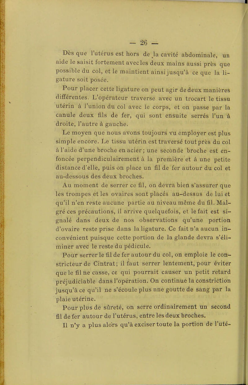 un Dès que l’utérus est hors de \a. cavité abdominale, aide le saisit fortement avec les deux mains aussi près que possible du col, et le maintient ainsi jusqu’à ce que la li- gature soit posée. Pour placer cette ligature on peut agir de deux manières différentes. L’opérateur traverse avec un trocart le tissu utérin à l’union du col avec le corps, et on passe par la canule deux fils de fer, qui sont ensuite serrés l’un à droite, l’autre à gauche. Le moyen que nous avons toujours vu employer est plus simple encore. Le tissu utérin est traversé tout près du col à l’aide d’une broche en acier; une seconde broche est en- foncée perpendiculairement à la première et à une petite distance d’elle, puis on place un fil de fer autour du col et au-dessous des deux broches. Au moment de serrer ce fil, on devra bien s’assurer que les trompes et les ovaires sont placés au-dessus de lui et qu’il n’en reste aucune partie au niveau même du fil. Mal- gré ces précautions, il arrive quelquefois, et le fait est si- gnalé dans deux de nos observations qu’une portion d’ovaire reste prise dans la ligature. Ce fait n’a aucun in- convénient puisque cette portion de la glande devra s’éli- miner avec le reste du pédicule. Pour serrer le fil de fer autour du col, on emploie le con- stricteur de Cintrât; il faut serrer lentement, pour éviter que le fil ne casse, ce qui pourrait causer un petit retard préjudiciable dans l’opération. On continue la constriction jusqu’à ce qu’il ne s’écoule plus une goutte de sang par la plaie utérine. Pour plus de sûreté, on serre ordinairement un second fil de fer autour de l’utérus, entre les deux broches. Il n’y a plus alors qu’à exciser toute la portion de l’uté-