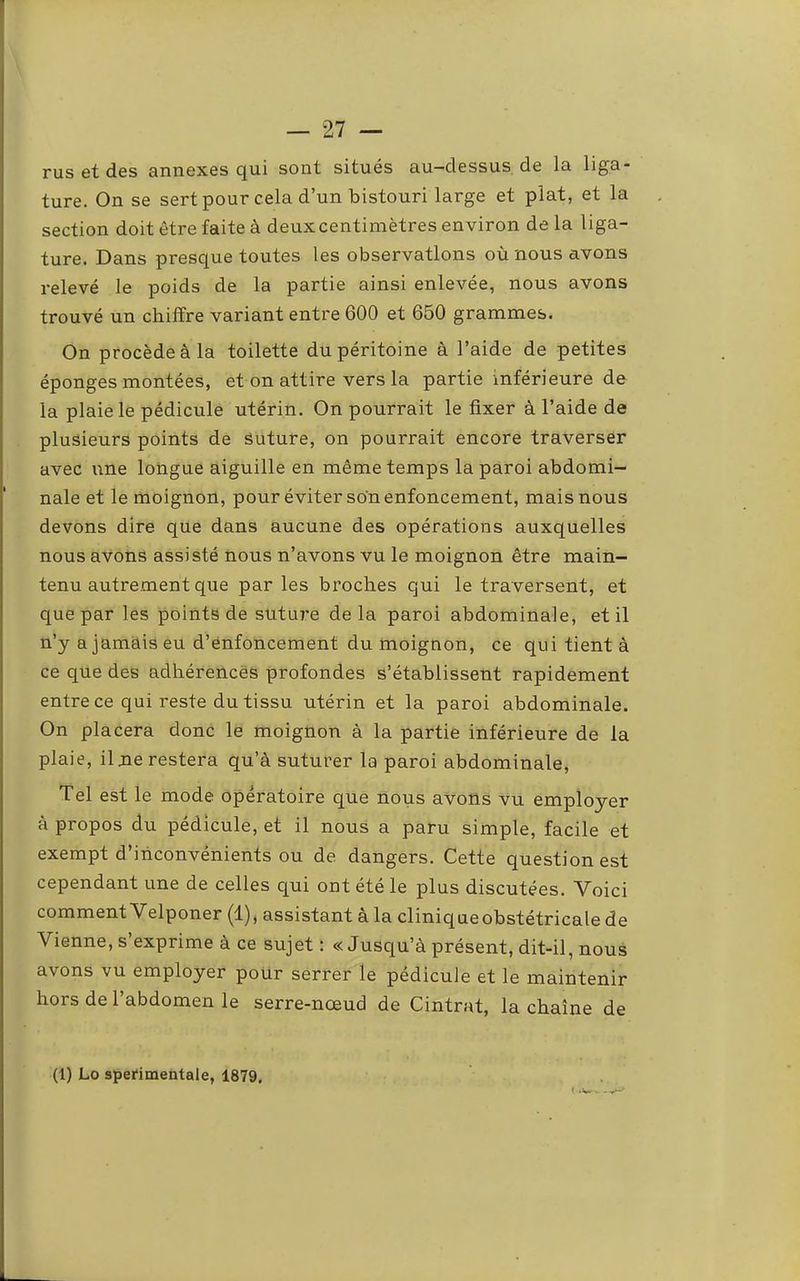 rus et des annexes qui sont situés au-dessus de la liga- ture. On se sert pour cela d’un bistouri large et plat, et la section doit être faite à deux centimètres environ de la liga- ture. Dans presque toutes les observations où nous avons relevé le poids de la partie ainsi enlevée, nous avons trouvé un chiffre variant entre 600 et 650 grammes. On procède à la toilette du péritoine à l’aide de petites éponges montées, et on attire vers la partie inférieure de la plaie le pédicule utérin. On pourrait le fixer à l’aide de plusieurs points de Suture, on pourrait encore traverser avec xine longue aiguille en même temps la paroi abdomi- nale et le moignon, pour éviter son enfoncement, mais nous devons dire que dans aucune des opérations auxquelles nous avons assisté nous n’avons vu le moignon être main- tenu autrement que par les broches qui le traversent, et que par les points de suture delà paroi abdominale, et il n’y a jamais eu d’enfoncement du moignon, ce qui tient à ce que des adhérences profondes s’établissent rapidement entre ce qui reste du tissu utérin et la paroi abdominale. On placera donc le moignon à la partie inférieure de la plaie, ilne restera qu’à suturer la paroi abdominale. Tel est le mode opératoire que nous avons vu employer à propos du pédicule, et il nous a paru simple, facile et exempt d’inconvénients ou de dangers. Cette question est cependant une de celles qui ont été le plus discutées. Voici comment Velponer (1), assistant à la clinique obstétricale de Vienne, s’exprime à ce sujet : « Jusqu’à présent, dit-il, nous avons vu employer pour serrer le pédicule et le maintenir hors de l’abdomen le serre-nœud de Cintrât, la chaîne de (1) Lo sperimentale, 1879,