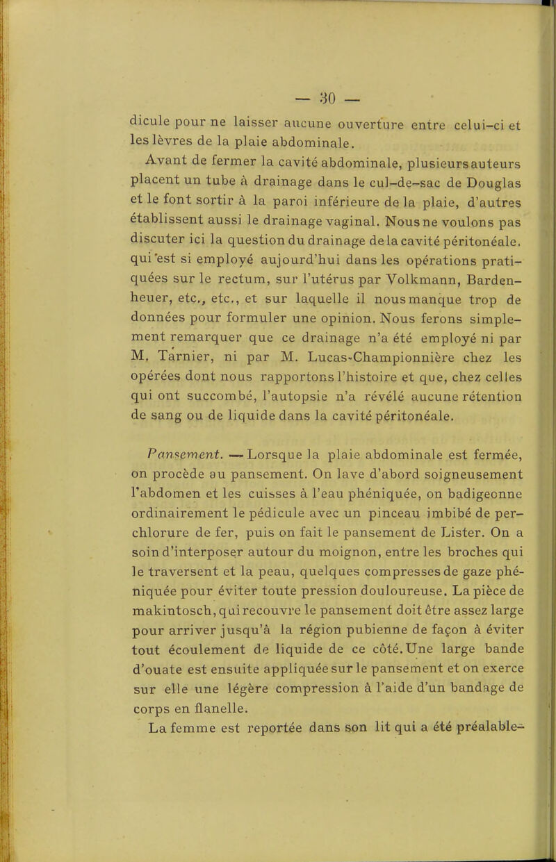 dicule pour ne laisser aucune ouverture entre celui-ci et les lèvres de la plaie abdominale. Avant de fermer la cavité abdominale, plusieurs auteurs placent un tube à drainage dans le cul-de-sac de Douglas et le font sortir à la paroi inférieure de la plaie, d’autres établissent aussi le drainage vaginal. Nous ne voulons pas discuter ici la question du drainage de la cavité péritonéale, qui est si employé aujourd’hui dans les opérations prati- quées sur le rectum, sur l’utérus par Volkmann, Barden- heuer, etc,, etc., et sur laquelle il nous manque trop de données pour formuler une opinion. Nous ferons simple- ment remarquer que ce drainage n’a été employé ni par M. Tarnier, ni par M. LucaS'Championnière chez les opérées dont nous rapportons l’histoire et que, chez celles qui ont succombé, l’autopsie n’a révélé aucune rétention de sang ou de liquide dans la cavité péritonéale. Pansement. —Lorsque la plaie abdominale est fermée, on procède au pansement. On lave d’abord soigneusement l’abdomen et les cuisses à l’eau phéniquée, on badigeonne ordinairement le pédicule avec un pinceau imbibé de per- chlorure de fer, puis on fait le pansement de Lister. On a soin d’interposer autour du moignon, entre les broches qui le traversent et la peau, quelques compresses de gaze phé- niquée pour éviter toute pression douloureuse. La pièce de makintosch, qui recouvre le pansement doit être assez large pour arriver jusqu’à la région pubienne de façon à éviter tout écoulement de liquide de ce côté. Une large bande d’ouate est ensuite appliquée sur le pansement et on exerce sur elle une légère compression à l’aide d’un bandage de corps en flanelle. La femme est reportée dans son lit qui a été préalable-