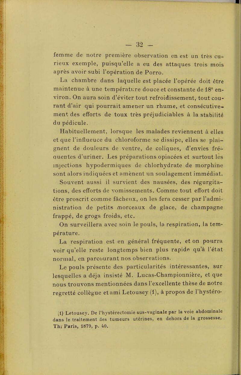 femme de notre première observation en est un très cu- rieux exemple, puisqu’elle a eu des atta<;[ues trois mois après avoir subi l’opération de Porro. La chambre dans laquelle est placée l’opérée doit être maintenue à une températi;re douce et constante de 18° en- viron. On aura soin d’éviter tout refroidissement, tout cou- rant d’air qui pourrait amener un rhume, et consécutive- ment des efforts de toux très préjudiciables à la stabilité du pédicule. Habituellement, lorsque les malades reviennent à elles et que l’influeuce du chloroforme se dissipe, elles se plai- gnent de douleurs de ventre, de coliques, d’envies fré- quentes d’uriner. Les préparations opiacées et surtout les injections hypodermiques de chlorhydrate de morphine sont alors indiquées et amènent un soulagement immédiat. Souvent aussi il survient des nausées, des régurgita- tions, des efforts de vomissements. Comme tout effort doit être proscrit comme fâcheux, on les fera cesser par l’admi- nistration de petits morceaux de glace, de champagne frappé, de grogs froids, etc. On surveillera avec soin le pouls, la respiration, la tem- pérature. La respiration est en général fréquente, et on pourra voir qu’elle reste longtemps bien plus rapide qu’à l’état normal, en parcourant nos observations. Le pouls présente des particularités intéressantes, sur lesquelles a déjà insisté M. Lucas-Championnière, et que nous trouvons mentionnées dans l’excellente thèse de notre regretté collègue et ami Letousey (1), à propos de l’hystéro- (1) Letousey. De l’hystérectomie sus-vaginale par la voie abdominale dans le traitement des tumeurs utérines, en dehors de la grossesse. Thr Paris, 1879, p. 40.