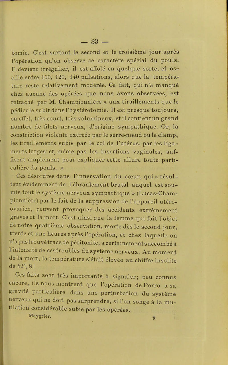 tomie. C’est surtout le second et le troisième jour après l’opération qu’on observe ce caractère spécial du pouls. Il devient irrégulier, il est affolé en quelque sorte, et os- cille entre 100, 120, 140 pulsations, alors que la tempéra- ture reste relativement modérée. Ce fait, qui n’a manqué chez aucune des opérées que nous avons observées, est rattaché par M. Championnière « aux tiraillements que le pédicule subit dans l’hystérotomie. Il est presque toujours, en effet, très court, très volumineux, et il contientun grand nombre de filets nerveux, d’origine sympathique. Or, la constriction violente exercée par le serre-noeud ouïe clamp, les tiraillements subis par le col de l’utérus, parles liga- ments larges'et^ même pas les insertions vaginales, suf- fisent amplement pour expliquer cette allure toxite parti- culière du pouls. » Ces désordres dans l’innervation du cœur, qui « résul- tent évidemment de l’ébranlement brutal auquel est sou- mis tout le système nerveux sympathique » (Lucas-Cham- pionnière) par le fait de la suppression de l’appareil utéro- ovarien, peuvent provoquer des accidents extrêmement graves et la mort. C’est ainsi que la femme qui fait l’objet de notre quatrième observation, morte dès le second jour, trente et une heures après l’opération, et chez laquelle on n’apastrouvétrace de péritonite, a certainementsuccombé à 1 intensité de cestroubles du système nerveux. Au moment de la mort, la température s’était élevée au chiffre insolite de 42°, 8 ! Ces faits sont très importants à signaler; peu connus encore, ils nous montrent que l’opération de Porro a sa gravité particulière dans une perturbation du système nerveux qui ne doit pas surprendre, si l’on songe à la mu- tilation considérable subie par les opérées, Maygrier. o