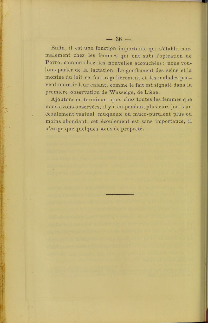 Enfin, il est une fonction importante qui s’établit nor- malement chez les femmes qui ont subi l’opération de Porto, comme chez les nouvelles accouchées: nous vou- lons parler de la lactation. Le gonflement des seins et la montée du lait se font régulièrement et les malades peu- vent nourrir leur enfant, comme le fait est signalé dans la première observation de Wasseige, de Liège. Ajoutons en terminant que, chez toutes les femmes que nous avons observées, il y a eu pendant plusieurs jours i,in écoulement vaginal muqueux ou muco-purulent plus ou moins abondant; cet écoulement est sans importance, il n’exige que quelques soins de propreté.