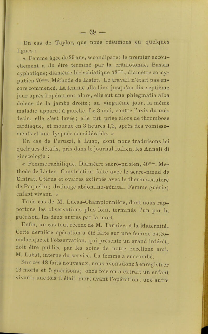 Un cas de Taylor, que nous résumons en quelques lignes : « Femme âgée de29ans, secondipare; le premier accou- chement a dû être terminé par la crâniotomie. Bassin cyphotique; diamètre bi-ischiatique 48““; diamètre coccy- pubien 70““. Méthode de Lister. Le travail n’était pas en- core commencé. La femme alla bien jusqu’au dix-septième jour après l’opération; alors, elle eut une phlegmatia alba dolens de la jambe droite; au vingtième jour, la même maladie apparut à gauche. Le 3 mai, contre l’avis du mé- decin, elle s’est levée ; elle fut prise alors de thrombose cardiaque, et mourut en 3 heures 1/2, après des vomisse- ments et une dyspnée considérable. » Un cas de Peruzzi, à Lugo, dont nous traduisons ici quelques détails, pris dans le journal italien, les Annali di ginecologia : « Femme rachitique. Diamètre sacro-pubien, 40““. Mé- thode de Lister. Constriction faite avec le serre-nœud de Cintrât. Utérus et ovaires extirpés avec le thermo-cautère de Paquelin ; drainage abdomino-génital. Femme guérie; enfant vivant. » Trois cas de M. Lucas-Championnière, dont nous rap- portons les observations plus loin, terminés l’un par la guérison, les deux autres par la mort. Enfin, un cas tout récent de M. Tarnier, à la Maternité. Cette dernière opération a été faite sur une femme ostéo- malacique,et l’observation, qui présente un grand intérêt, doit être publiée par les soins de notre excellent ami, M. Labat, interne du service. La femme a succombé. Sur ces 18 faits nouveaux, nous avons donc à enregistrer 13 morts et 5 guérisons ; onze fois on a extrait un enfant vivant; une fois il était mort avant l’opération; une autre