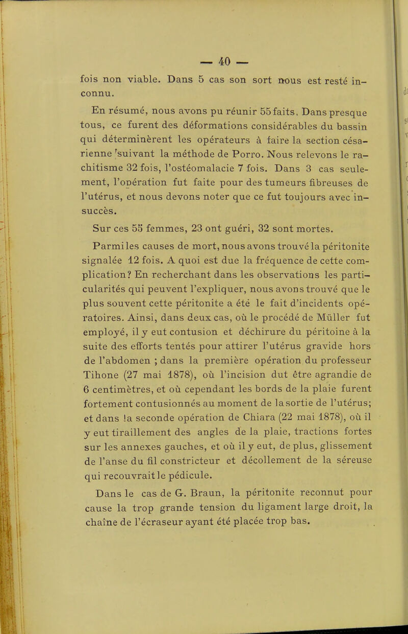 fois non viable. Dans 5 cas son sort nous est resté in- connu. En résumé, nous avons pu réunir 55faits. Dans presque tous, ce furent des déformations considérables du bassin qui déterminèrent les opérateurs à faire la section césa- rienne '^suivant la méthode de Porro. Nous relevons le ra- chitisme 32 fois, l’ostéomalacie 7 fois. Dans 3 cas seule- ment, l’opération fut faite pour des tumeurs fibreuses de l’utérus, et nous devons noter que ce fut toujours avec in- succès. Sur ces 55 femmes, 23 ont guéri, 32 sont mortes. Parmiles causes de mort, nous avons trouvé la péritonite signalée 12 fois. A quoi est due la fréquence de cette com- plication? En recherchant dans les observations les parti- cularités qui peuvent l’expliquer, nous avons trouvé que le plus souvent cette péritonite a été le fait d’incidents opé- ratoires. Ainsi, dans deux cas, où le procédé de Müller fut employé, il y eut contusion et déchirure du péritoine à la suite des efforts tentés pour attirer l’utérus gravide hors de l’abdomen ; dans la première opération du professeur Tihone (27 mai 1878), où l’incision dut être agrandie de 6 centimètres, et où cependant les bords de la plaie furent fortement contusionnés au moment de la sortie de l’utérus; et dans la seconde opération de Chiara (22 mai 1878), où il y eut tiraillement des angles de la plaie, tractions fortes sur les annexes gauches, et où il y eut, déplus, glissement de l’anse du fil constricteur et décollement de la séreuse qui recouvrait le pédicule. Dans le cas de G. Braun, la péritonite reconnut pour cause la trop grande tension du ligament large droit, la chaîne de l’écraseur ayant été placée trop bas.
