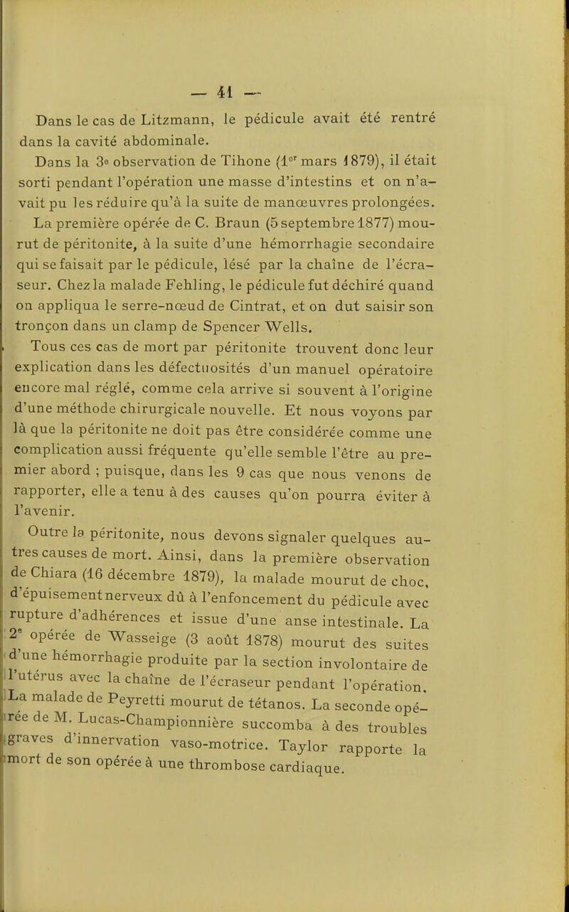 Dans le cas de Litzmann, le pédicule avait été rentré dans la cavité abdominale. Dans la 3o observation de Tihone (1°' mars 1879), il était sorti pendant l’opération une masse d’intestins et on n’a- vait pu les réduire qu’à la suite de manœuvres prolongées. La première opérée de C. Braun (5 septembre 1877) mou- rut de péritonite, à la suite d’une hémorrhagie secondaire qui se faisait par le pédicule, lésé par la chaîne de l’écra- seur. Chez la malade Fehling, le pédicule fut déchiré quand on appliqua le serre-nœud de Cintrât, et on dut saisir son tronçon dans un clamp de Spencer Wells. I Tous ces cas de mort par péritonite trouvent donc leur explication dans les défectuosités d’un manuel opératoire encore mal réglé, comme cela arrive si souvent à l’origine d’une méthode chirurgicale nouvelle. Et nous voyons par là que la péritonite ne doit pas être considérée comme une complication aussi fréquente quelle semble l’être au pre- mier abord ; puisque, dans les 9 cas que nous venons de rapporter, elle a tenu à des causes qu’on pourra éviter à l’avenir. Outre la péritonite, nous devons signaler quelques au- tres causes de mort. Ainsi, dans la première observation de Chiara (16 décembre 1879), la malade mourut de choc, d épuisement nerveux dû à l’enfoncement du pédicule avec rupture d adhérences et issue d’une anse intestinale. La opérée de Wasseige (3 août 1878) mourut des suites • d une hémorrhagie produite par la section involontaire de II utérus avec la chaîne de l’écraseur pendant l’opération. La malade de Peyretti mourut de tétanos. La seconde opé- i ree de M. Lucas-Championnière succomba à des troubles .graves d’mnervation vaso-motrice. Taylor rapporte la mort de son opérée à une thrombose cardiaque.