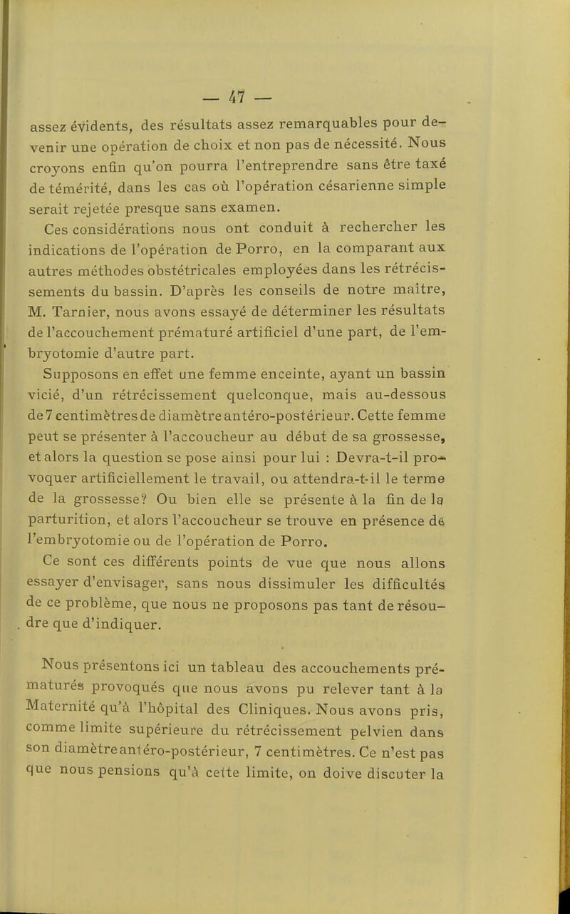 assez évidents, des résultats assez remarquables pour de- venir une opération de choix et non pas de nécessité. Nous croyons enfin qu’on pourra l’entreprendre sans être taxé de témérité, dans les cas où l’opération césarienne simple serait rejetée presque sans examen. Ces considérations nous ont conduit à rechercher les indications de l’opération de Porro, en la comparant aux autres méthodes obstétricales employées dans les rétrécis- sements du bassin. D’après les conseils de notre maître, M. Tarnier, nous avons essayé de déterminer les résultats de l’accouchement prématuré artificiel d’une part, de l’em- bryotomie d’autre part. Supposons en effet une femme enceinte, ayant un bassin vicié, d’un rétrécissement quelconque, mais au-dessous de? centimètresde diamètre antéro-postérieur. Cette femme peut se présenter à l’accoucheur au début de sa grossesse, et alors la question se pose ainsi pour lui : Devra-t-il pro* voquer artificiellement le travail, ou attendra-t-il le terme de la grossesse? Ou bien elle se présente à la fin de la parturition, et alors l’accoucheur se trouve en présence dô l’embryotomie ou de l’opération de Porro. Ce sont ces différents points de vue que nous allons essayer d’envisager, sans nous dissimuler les difficultés de ce problème, cj^ue nous ne proposons pas tant de résou- dre que d’indiquer. Nous présentons ici un tableau des accouchements pré- maturés provoqués que nous avons pu relever tant à la Maternité C|u à l’hôpital des Cliniques. Nous avons pris, comme limite supérieure du rétrécissement pelvien dans son diamètre antéro-postérieur, 7 centimètres. Ce n’est pas que nous pensions qu’ô cette limite, on doive discuter la