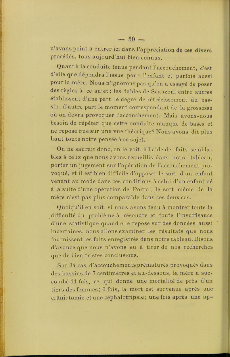 n’avons point à entrer ici dans l’appréciation de ces divers procédés, tous aujourd’hui bien connus. Quant à la conduite tenue pendant l’accouchement, c’est d’elle que dépendra l’issue pour l’enfant et parfois aussi pour la mère. Nous n’ignorons pas qu'on a essayé de poser des règles à ce sujet : les tables de Scanzoni entre autres établissent d’une part le degré de rétrécissement du bas- sin, d’autre part le moment correspondant de la grossesse où on devra provoquer l’accouchement. Mais avons-nous besoin, de répéter que cette conduite manque de bases et ne repose que sur une vue théorique? Nous avons dit plus haut toute notre pensée à ce sujet. On ne saurait donc, on le voit, à l’aide de faits sembla- bles à ceux que nous avons recueillis dans notre tableau, porter un jugement sur l’opération de l’accouchement pro- voqué, et il est bien difficile d’opposer le sort d’un enfant venant au mode dans ces conditions à celui d’un enfant né à la suite d’une opération de Porro ; le sort même de la mère n’est pas plus comparable dans ces deux cas. Quoiqu’il en soit, si nous avons tenu à montrer toute la difficulté du problème à résoudre et toute l’insuffisauce d’une statistique quand elle repose sur des données aussi incertaines, nous allons examiner les résultats que nous fournissent les faits enregistrés dans notre tableau. Disons d’avance que nous n’avons eu à tirer de nos recherches que de bien tristes conclusions. Sur 34 cas d’accouchements prématurés provoqués dans des bassins de 7 centimètres et au-dessous, la mère a suc- combé 11 fois, ce qui donne une mortalité de près d’un tiers des femmes; 6 fois, la mort est survenue après une crâniotomie et une céphalotripsie ; une fois après une ap-