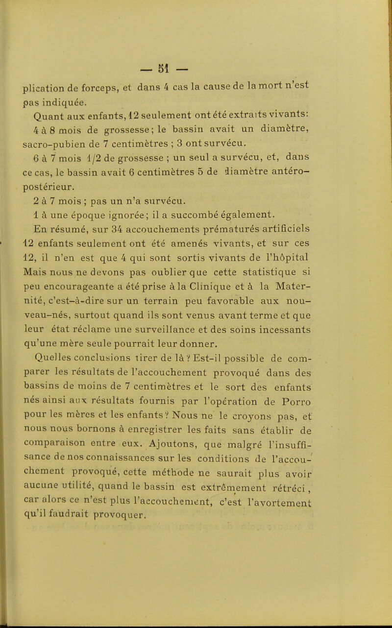 plication de forceps, et dans 4 cas la cause de la mort n est pas indiquée. Quant aux enfants, 12 seulement ont été extraits vivants; 4 à 8 mois de grossesse; le bassin avait un diamètre, sacro-pubien de 7 centimètres ; 3 ont survécu. 6 à 7 mois 1 /2 de grossesse ; un seul a survécu, et, dans ce cas, le bassin avait 6 centimètres 5 de diamètre antéro- postérieur. 2 à 7 mois ; pas un n’a survécu. 1 à une époque ignorée ; il a succombé également. En résumé, sur 34 accouchements prématurés artificiels 12 enfants seulement ont été amenés vivants, et sur ces 12, il n’en est que 4 qui sont sortis vivants de l’hôpital Mais nous ne devons pas oublier que cette statistique si peu encourageante a été prise à la Clinique et à la Mater- nité, c’est-à-dire sur un terrain peu favorable aux nou- veau-nés, surtout quand ils sont venus avant terme et que leur état réclame une surveillance et des soins incessants qu’une mère seule pourrait leur donner. Quelles conclusions lirer de là ? Est-il possible de com- parer les résultats de l’accouchement provoqué dans des bassins de moins de 7 centimètres et le sort des enfants nés ainsi aux résultats fournis par l’opération de Porro pour les mères et les enfants? Nous ne le croyons pas, et nous nous bornons à enregistrer les faits sans établir de comparaison entre eux. Ajoutons, que malgré l’insuffi- sance de nos connaissances sur les conditions de l’accou- chement provoqué, cette méthode ne saurait plus avoir aucune utilité, quand le bassin est extrêmement rétréci car alors ce n est plus 1 accouchement, c’est l’avortement qu’il faudrait provoquer.