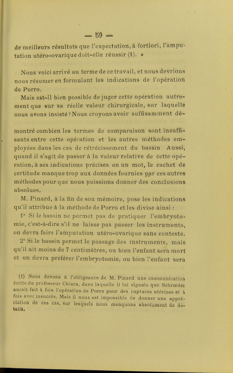 de meilleurs résultats que l’expectation, à fortiori, l’ampu- tation utéro-ovarique doit-elle réussir {!). » Nous voici arrivé au terme de ce travail, et nous devrions nous résumer en formulant les indications de l’opération de Porro. Mais est-il bien possible déjuger cette opération autre- ment que sur sa réelle valeur chirurgicale, sur laquelle nous avons insisté‘/Nous croyons avoir suffisamment dé- montré combien les termes de comparaison sont insuffi- sants entre cette opération et les autres méthodes em- ployées dans les cas de rétrécissement du bassin Aussi, qiiand il s’agit de passer à la valeur relative de cette opé- ration, à ses indications précises en un mot, le cachet de certitude manque trop aux données fournies ppr ces autres méthodes pour que nous puissions donner des conclusions absolues. M. Pinard, à la fin de son mémoire, pose les indications qu’il attribue à la méthode de Porro et les divise ainsi : 1“ Si le bassin ne permet pas de pratiquer l'embryoto- mie, c'est-à-dire s’il ne laisse pas passer les instruments, on devra faire l’amputation utéro-ovarique sans conteste. 2“ Si le bassin permet le passage des instruments, mais qu il ait moins de 7 centimètres, ou bien l’enfant sera mort et on devra préférer l’embryotomie, ou bien l’enfant sera (1) Nous devons à l’obligeance de M. Pinard une communication écrite du professeur Chiara, dans laquelle il lui signale que Schrœdet aurait fait 4 fois 1 opération de Porro pour des ruptures utérines et 4 fois avec insuccès. Mais il nous est impossible de donner une appré- ciation de ces câs, sur lesquels nous manquons absolument de dé- tails.