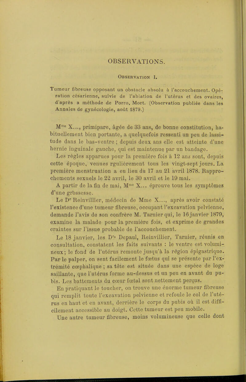 OBSERVATIONS. Observation 1. Tumeur fibreuse opposant un obstacle absolu à l’accouchement. Opé- ration césarienne, suivie de l’ablation de l'utérus et des ovaires, d’après a méthode de Porro, Mort. (Observation publiée dans les Annales de gynécologie, août 1879.) M'® X..., primipare, âgée de 33 ans, de bonne constitution, ha- bituellement bien portante, a quelquefois ressenti un peu de lassi- tude dans le bas-ventre ; depuis deux ans elle est atteinte d’une hernie inguinale gauche, qui est maintenue par un bandage. Les règles apparues pour la première fois à 12 ans sont, depuis cette époque, venues rgulièrement tous les vingt-sept jours. La première menstruation a eu lieu du 17 au 21 avril 1878. Rappro- chements sexuels le 22 avril, le 30 avril et le 19 mai. A partir de la fin de mai, M™® X... éprouve tous les symptômes d’une grbssesse. Le D''Reinvillier, médecin de Mme X..., après avoir constaté l’existence d’une tumeur fibreuse, occupant l’excavation pelvienne, demande l’avis de son confrère M. Tarnierqui, le 16 janvier 1879, examine la malade pour la première fois, et exprime de grandes craintes sur l’issue probable de l’accouchement. Le 18 janvier, les D’’» Depaul, Reinvillier, Tarnier, réunis en consultation, constatent les faits suivants : le ventre est volumi- neux; le fond de l’utérus remonte jusqu’à la région épigastrique. Par le palper, on sent facilement le fœtus qui se présente par l’ex- trémité cœphalique ; sa tête est située dans une espèce de loge saillante, que l’utérus forme au-dessus et un peu en avant du pu- bis. Les battements du cœur fœtal sont nettement perçus. En pratiquant le toucher, on trouve une énorme tumeur fibreuse qui remplit toute l’excavation pelvienne et refoule le col de l’uté- rus en haut et en avant, derrière le corps du pubis où il est diffi- cilement accessible au doigt. Cette tumeur est peu mobile. Une autre tumeur fibreuse, moins volumineuse que celle dont