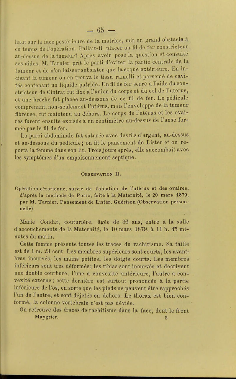 liant sur la face postérieure de la matrice, mit un p;rand obstacle à ce temps de l’opération. Fallait-il placer un fil de ter constricteui au-de.ssus de la tumeur? Après avoir posé la question et consulté ses aides, M. Tarnier prit le parti d’éviter la partie centrale de la tumeur et de n’eu laisser subsister que lacoque extérieure. Fn in- cisant la tumeur ou on trouva le tissu ramolli et parsemé de cavi- tés contenant un liquide putride. Un fil de fer serré à 1 aide du con- stricteur de Cintrât fut fixé à l’union du corps et du col de l’utérus, et une broche fut placée au-dessous de ce fil de fer. Le pédicule comprenant, non-seulement l’utérus, mais l’enveloppe de la tumeur fibreuse, fut maintenu au dehors. Le coi’ps de l’utérus et les ovai- res furent ensuite excisés à un centimètre au-dessus de l’anse for- mée par le fil de fer. La paroi abdominale fut suturée avec des fils d’argent, au-dessus et au-dessous du pédicule; on fit le pansement de Lister et on re- porta la femme dans son lit. Trois jours après, elle succombait avec les symptômes d’un empoisonnement septique. Observation II. Opération césarienne, suivie de l’ablation de l’utérus et des ovaires, d’après la méthode de Porro, faite à la Maternité, le 20 mars 1879, par M. Tarnier. Pansement de Lister. Guérison (Observation person- nelle). Marie Condat, couturière, âgée de 36 ans, entre à la salle d’accouchements de la Maternité, le 10 mars 1879, à 11 h. 45 mi- nutes du matin. Cette femme présente toutes les traces du rachitisme. Sa taille est de 1 m. 23 cent. Les membres supérieurs sont courts, les avant- bras incurvés, les mains petites, les doigts courts. Les membres inférieurs sont très déformés; les tibias sont incurvés et décrivent une double courbure, l’une a convexité antérieure, l’autre à con- vexité externe ; cette dernière est surtout prononcée à la partie inférieure de l’os, en sorte que les pieds ne peuvent être rapprochés l’un de l’autre, et sont déjetés en dehors. Le thorax est bien con- formé, la colonne vertébrale n’est pas déviée. On retrouve des traces de rachitisme dans la face, dont le front